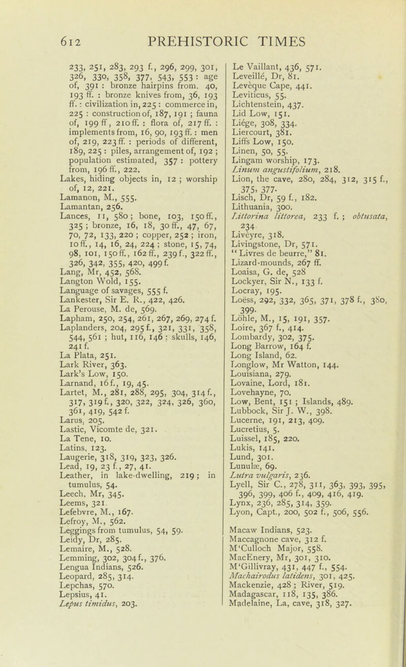 233,251,283,293 f., 296,299,301, 326, 330, 358, 377. 543. 553 •• age of, 391 : bronze hairpins from. 40, 193 ff. : bronze knives from, 36, 193 ff.: civilization in, 225 : commerce in, 225 : construction of, 187, 191 ; fauna of, 199 ff, 2ioff. : flora of, 217 ff. : implements from, 16, 90, 193 ff.: men of, 219, 223 ff. : periods of different, 189, 225 : piles, arrangement of, 192 ; population estimated, 357 : pottery from, 196 ff., 222. Lakes, hiding objects in, 12 ; worship of, 12, 221. Lamanon, M., 555. Lamantan, 256. Lances, li, 580; bone, 103, 150ff., 325; bronze, 16, 18, 30 ff., 47, 67, 70, 72, 133. 220 ; copper, 252 ; iron, loff,, 14, 16, 24, 224; stone, 15, 74, 98, loi, 150ff., 162 ff., 239 f., 322 ff., 326, 342, 355, 420, 499 f. Lang, Mr, 452, 568. Langton Wold, 155. Language of savages, 555 f. Lankester, Sir E. R., 422, 426. La Perouse, M. de, 569. Lapham, 250, 254, 261, 267, 269, 274 f. Laplanders, 204, 295 f., 321, 331, 358, 544, 561 ; hut, 116, 146; skulls, 146, 241 f. La Plata, 251. Lark River, 363. Lark’s Low, 150. Larnand, i6f., 19, 45. Lartet, M., 281, 288, 295, 304, 314f., 317. 319 f-, 320, 322, 324, 326, 360, 361, 419, 542 f. Larus, 205. Lastic, Vicomte de, 321. La Tene, 10. Latins, 123. Laugerie, 318, 319, 323. 326. Lead, 19, 23 f, 27, 41. Leather, in lake-dwelling, 219; in tumulus, 54* Leech, Mr, 345. Leems, 321 Lefebvre, M., 167. Lefroy, M., 562. Leggings from tumulus, 54i 59- Leidy, Dr, 285. Lemaire, M., 528. Lemming, 302, 304 f., 376. Lengua Indians, 526. Leopard, 285, 314. Lepchas, 570. Lepsius, 41. Lepus timtdits, 203. Le Vaillant, 436, Leveilld, Dr, 81. Leveque Cape, 441. Leviticus, 55. Lichtenstein, 437. Lid Low, 151, Li6ge, 308, 334, Liercourt, 381. Liffs Low, 150. Linen, 50, 55. Lingam worship, 173. Linum angustifolium, 218. Lion, the cave, 280, 284, 312, 315 f., 375. 377- Lisch, Dr, 59 f., 182. Lithuania, 300. I.iltorina litiorea, 233 f. ; obtnsata, .2^4 Liveyre, 318. Livingstone, Dr, 571. “ Livres de beurre,” 8i. Lizard-mounds, 267 ff. Loaisa, G. de, 528 Lockyer, Sir N., 133 f. Locray, 195. Loess, 292, 332, 365, 371, 378 f., 3S0, 399- Lohle, M., 15, 191, 357. Loire, 367 f., 414. Lombardy, 302, 375. Long Barrow, 164 f. Long Island, 62. Longlow, Mr Watton, 144. Louisiana, 279. Lovaine, Lord, 181. Lovehayne, 70. Low, Bent, 151 ; Islands, 489. Lubbock, Sir J. W., 398. Lucerne, 191, 213, 409. Lucretius, 5. Luissel, 185, 220. Lukis, 141. Lund, 301. Lunulse, 69. Luira vulgaris, 236. Lyell, Sir C., 278, 311, 363, 393, 395, 396, 399. 406 f., 409, 416, 419- Lynx, 236, 285, 314, 359. Lyon, Capt., 200, 502 f., 506, 556. Macaw Indians, 523. Maccagnone cave, 312 f. M'Culloch Major, 558. MacEnery, Mr, 301, 310. M'Gillivray, 431, 447 f., 554. Machairodus lalidens, 301, 425. Mackenzie, 428 ; River, 519. Madagascar, 118, 135, 386. Madelaine, La, cave, 318, 327.