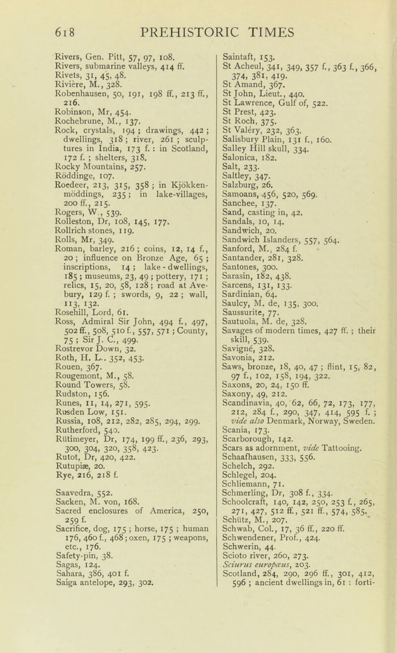 Rivers, Gen. Pitt, 57, 97, 108. Rivers, submarine valleys, 414 ff. Rivets, 31, 45, 48. Riviere, M., 328. Robenhausen, 50, 191, 198 ff., 213 ff., 216. Robinson, Mr, 454. Rochebrune, M., 137. Rock, crystals, 194 ; drawings, 442 ; dwellings, 318; river, 261; sculp- tures in India, 173 f. : in Scotland, 172 f. ; shelters, 318. Rocky Mountains, 257. Rdddinge, 107. Roedeer, 213, 315, 358 ; in Kjbkken- mbddings, 235; in lake-villages, 200 ff., 215. Rogers, W., 539. Rolleston, Dr, 108, 145, 177. Rollrich stones, 119. Rolls, Mr, 349, Roman, barley, 216; coins, 12, 14 f., 20; influence on Bronze Age, 65 ; inscriptions, 14 ; lake - dwellings, 185 ; museums, 23, 49 ; pottery, 171 ; relics, 15, 20, 58, 128; road at Ave- bury, 129 f. ; swords, 9, 22 ; wall, 113. 132. Rosehill, Lord, 61, Ross, Admiral Sir John, 494 f., 497, 502ff., 508, 510 f., 557, 571 ; County, 75 ; Sir J. C., 499. Rostrevor Down, 32. Roth, H. L.. 352, 453. Rouen, 367. Rougemont, M., 58. Round Towers, 58. Rudston, 156. Runes, ii, 14, 271, 595. Rusden Low, 151. Russia, 108, 212, 282, 2S5, 294, 299. Rutherford, 540. RUtimeyer, Dr, 174, 199 ff., 236, 293, 300, 304, 320, 358, 423. Rutot, Dr, 420, 422. Rutupise, 20. Rye, 216, 218 f. Saavedra, 552. Sacken, M. von, 168. Sacred enclosures of America, 250, 259 f. Sacrifice, dog, 175 ; horse, 175 ; human 176, 460!., 468; oxen, 175 ; weapons, etc., 176. Safety-pin, 38. Sagas, 124. Sahara, 386, 401 f. Saiga antelope, 293, 302. Saintaft, 153. St Acheul, 341, 349, 357 f,, 363 f., 366, 374, 381, 419- St Amand, 367. St John, Lieut., 440. St Lawrence, Gulf of, 522. St Prest, 423. St Roch, 375. St Valery, 232, 363. Salisbury Plain, 131 f,, 160. Salley Hill skull, 334. Salonica, 182. Salt, 233. Saltley, 347. Salzburg, 26. Samoans, 456, 520, 569. Sanchee, 137. Sand, casting in, 42. Sandals, 10, 14. Sandwich, 20. Sandwich Islanders, 557, 564. Sanford, M., 284 f, Santander, 281, 328. Santones, 300. Sarasin, 182, 438. Sarcens, 131, 133. Sardinian, 64, Saulcy, M. de, 135, 300. Saussurite, 77. Sautuola, M. de, 328. Savages of modern times, 427 ff. ; their skill, 539. Savigne, 328. Savon ia, 212. Saws, bronze, 18, 40, 47 ; flint, 15, 82, 97 102, 158, 194, 322. Saxons, 20, 24, 150 ff. Saxony, 49, 212. Scandinavia, 40, 62, 66, 72, 173, 177, 212, 284 f., 290, 347, 414, 595 f. ; vide also Denmark, Norway, Sweden. Scania, 173. Scarborough, 142. Scars as adornment, vide Tattooing. Schaafhausen, 333, 556. Schelch, 292. Schlegel, 204. Schliemann, 71. Schmerling, Dr, 308 f., 334. v Schoolcraft, 140, 142, 250, 253 f,, 265, 271, 427, 512 ff., 521 ff., 574, 585. Schtltz, M., 207. Schwab, Col., 17, 36 ff., 220 ff. Schwendener, Prof., 424. Schwerin, 44. Scioto river, 260, 273. Sciiirus europteus, 203. Scotland, 2S4, 290, 296 ff., 301, 412, 596 ; ancient dwellings in, 61 : forti-