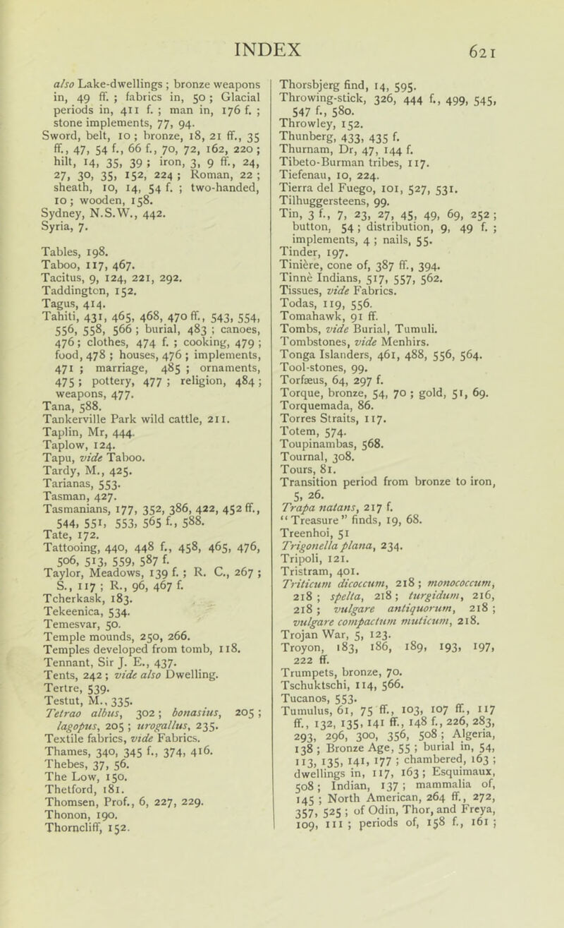 also Lake-dwellings ; bronze weapons in, 49 ff. ; fabrics in, 50 ; Glacial periods in, 411 f. ; man in, 176 f. ; stone implements, 77, 94. Sword, belt, 10 ; bronze, 18, 21 fiF., 35 ff.. 47, 54 f; 66 f., 70, 72, 162, 220; hilt, 14, 35, 39 ; iron, 3, 9 ff-, 24, 27, 30, 35, 152, 224 ; Roman, 22 ; sheath, 10, 14, 54 f. ; two-handed, 10; wooden, 158. Sydney, N.S.W., 442. Syria, 7. Tables, 198, Taboo, 117, 467. Tacitus, 9, 124, 221, 292, Taddingtcn, 152, Tagus, 414. Tahiti, 431, 465, 468, 470ff., 543, 554, 556, 558, 566 ; burial, 483 ; canoes, 476; clothes, 474 f. ; cooking, 479 ; food, 478 ; houses, 476 ; implements, 471 ; marriage, 485 ; ornaments, 475 ; pottery, 477 ; religion, 484 ; weapons, 477. Tana, 588. Tankerville Park wild cattle, 211. Tapi in, Mr, 444. Taplow, 124. Tapu, vide Taboo. Tardy, M., 425. Tarianas, 553. Tasman, 427. Tasmanians, 177, 352, 386, 422, 452 ff., 544, 551, 553, 565 h, 588. Tate, 172. Tattooing, 440, 448 f., 458, 465, 476, 506, 513, 559, 587 f. Taylor, Meadows, 139 f. ; R. C., 267 ; S., 117 ; R., 96, 467 f. Tcherkask, 183. Tekeenica, 534. Temesvar, 50. Temple mounds, 250, 266. Temples developed from tomb, 118. Tennant, Sir J. E., 437. Tents, 242 ; vide also Dwelling. Tertre, 539. Testut, M., 335. Tetrao albus, 302; bonasius, 205 ; lagopus, 205 ; urogallus, 235. Textile fabrics, vide Fabrics. Thames, 340, 345 f., 374, 416. Thebes, 37, 56. The Low, 150. Thetford, 181. Thomsen, Prof,, 6, 227, 229. Thonon, 190. Thomcliff, 152. Thorsbjerg find, 14, 595. Throwing-stick, 326, 444 f., 499, 545, 547 f., 580. Throwley, 152. Thunberg, 433, 435 f. Thurnam, Dr, 47, 144 f. Tibeto-Burman tribes, 117. Tiefenau, 10, 224. Tierra del Fuego, loi, 527, 531. Tilhuggersteens, 99. Tin, 3 f., 7, 23, 27, 45, 49, 69, 252 ; button, 54 ; distribution, 9, 49 f. ; implements, 4 ; nails, 55. Tinder, 197. Tini^re, cone of, 387 ff., 394. Tinne Indians, 517, 557, 562, Tissues, vide Fabrics. Todas, 119, 556. Tomahawk, 91 ff. Tombs, vide Burial, Tumuli. Tombstones, vide Menhirs. Tonga Islanders, 461, 488, 556, 564. Tool-stones, 99. Torfeus, 64, 297 f. Torque, bronze, 54, 70 ; gold, 51, 69. Torquemada, 86. Torres Straits, 117. Totem, 574. Toupinambas, 568. Tournal, 308. Tours, 81. Transition period from bronze to iron, 5, 26. Trapa natans, 217 f. “Treasure” finds, 19, 68. Treenhoi, 51 Trigonella plana, 234. Tripoli, 121. Tristram, 401. Triticum dicoccum, 218; monococcum, 218; spelta, 218; turgidum, 216, 218 ; vulgare antiquorum, 218 ; vulgare compactum muticum, 218. Trojan War, 5, 123. Troyon, 183, 186, 189, 193, 197, 222 ff Trumpets, bronze, 70. Tschuktschi, 114, 566. Tucanos, 553. Tumulus, 61, 75 ff., 103, 107 ff, 117 ff., 132, 135, 141 ff., 148 f., 226, 283, 293, 296, 300, 356, 508; Algeria, 138 ; Bronze Age, 55 ; burial in, 54, 113, 135, 141, 177 ; chambered, 163 ; dwellings in, 117, 163; Esquimaux, 508; Indian, 137 ; mammalia of, 145 ; North American, 264 ff., 272, 357, 525 : of Odin, Thor, and Freya, 109, III ; periods of, 158 f., 161 ;