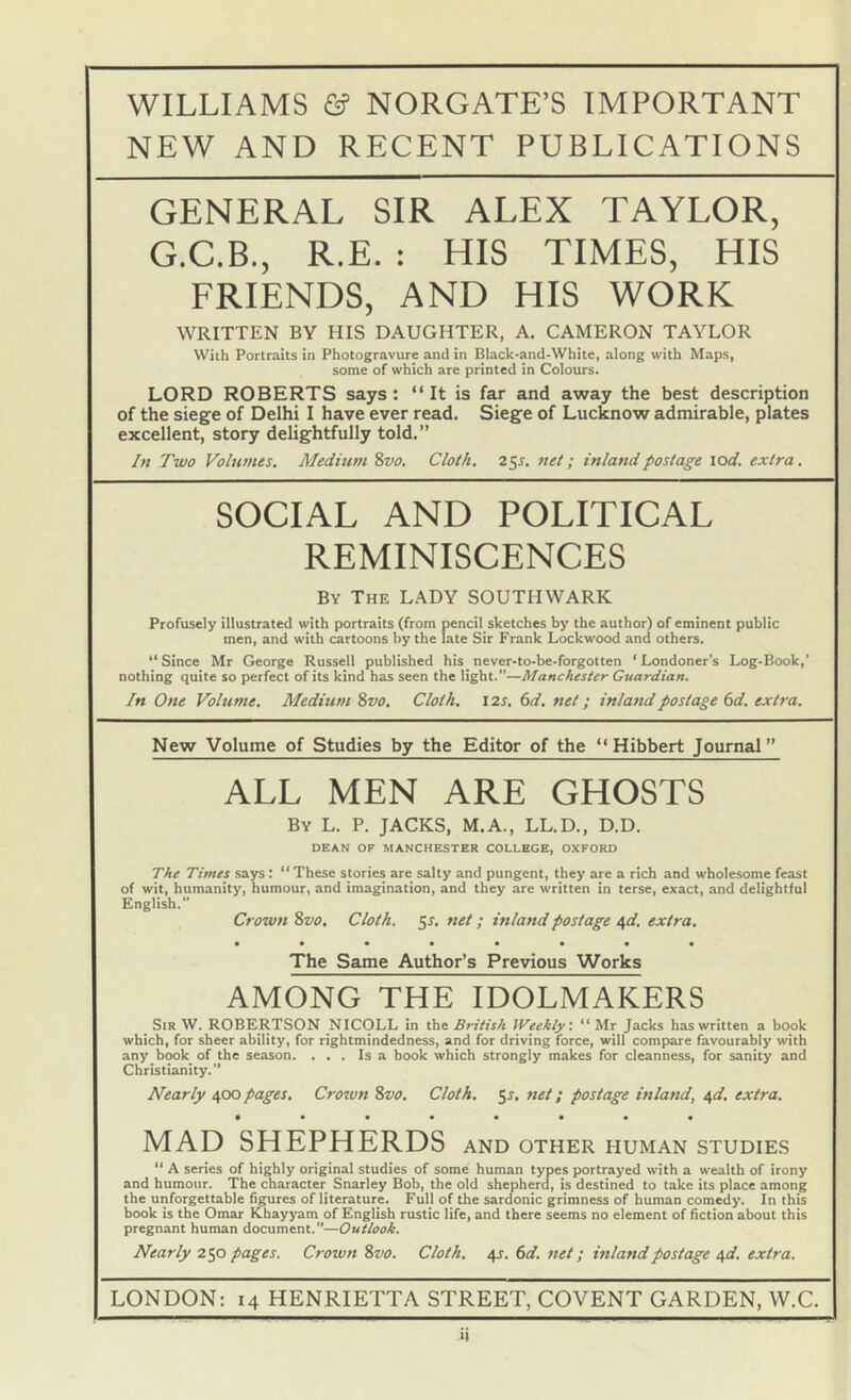 NEW AND RECENT PUBLICATIONS GENERAL SIR ALEX TAYLOR, G.C.B., R.E. : HIS TIMES, HIS FRIENDS, AND HIS WORK WRITTEN BY HIS DAUGHTER, A. CAMERON TAYLOR With Portraits in Photogravure and in Black-and-White, along with Maps, some of which are printed in Colours. LORD ROBERTS says: “It is far and away the best description of the siege of Delhi I have ever read. Siege of Lucknow admirable, plates excellent, story delightfully told.” /« Two Volumes, Medium 8vo. Cloth. 25s. net; inland postage \od, extra, SOCIAL AND POLITICAL REMINISCENCES By The LADY SOUTHWARK Profusely illustrated with portraits (from pencil sketches by the author) of eminent public men, and with cartoons by the late Sir Frank Lockwood and others. “Since Mr George Russell published his never-to-be-forgotten ‘Londoner’s Log-Book,’ nothing quite so perfect of its kind has seen the light.”—Manchester Guardian. In One Volume. Medium 8vo. Cloth, 12s. 6d, net; inland postage 6d. extra. New Volume of Studies by the Editor of the “Hibbert Journal” ALL MEN ARE GHOSTS By L. P, jacks, M.A., LL.D,, D.D. DEAN OF MANCHESTER COLLEGE, OXFORD The Times says : “ These stories are salty and pungent, they are a rich and wholesome feast of wit, humanity, humour, and imagination, and they are written in terse, exact, and delightful English.” Crown 8vo. Cloth. 5s. net; inland postage nd. extra, • ••••••• The Same Author’s Previous Works AMONG THE IDOLMAKERS Sir W. ROBERTSON NICOLL in the British IVeehty: “ Mr Jacks has written a book which, for sheer ability, for rightmindedness, and for driving force, will compare favourably with any book of the season. ... Is a book which strongly makes for cleanness, for sanity and Christianity.” Nearly 400 pages. Crown 8vo. Cloth. 5^, net; postage inland, ^d, extra, • •••••«• MAD SHEPHERDS and other human studies “ A series of highly original studies of some human types portrayed with a wealth of irony and humour. The character Snarley Bob, the old shepherd, is destined to take its place among the unforgettable figures of literature. Full of the sardonic grimness of human comedy. In this book is the Omar Khayyam of English rustic life, and there seems no element of fiction about this pregnant human document.”—Outlook. Nearly 250 pages. Crown 8vo. Cloth. 4J. (id. net; inland postage t^d. extra. LONDON: 14 HENRIETTA STREET, COVENT GARDEN, W.C.