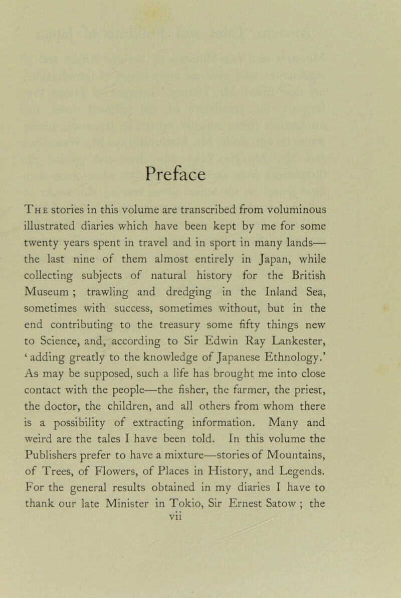 Preface The stories in this volume are transcribed from voluminous illustrated diaries which have been kept by me for some twenty years spent in travel and in sport in many lands— the last nine of them almost entirely in Japan, while collecting subjects of natural history for the British Museum ; trawling and dredging in the Inland Sea, sometimes with success, sometimes without, but in the end contributing to the treasury some fifty things new to Science, and, according to Sir Edwin Ray Lankester, ‘ adding greatly to the knowledge of Japanese Ethnology.’ As may be supposed, such a life has brought me into close contact with the people—the fisher, the farmer, the priest, the doctor, the children, and all others from whom there is a possibility of extracting information. Many and weird are the tales I have been told. In this volume the Publishers prefer to have a mixture—stories of Mountains, of Trees, of Flowers, of Places in History, and Legends. For the general results obtained in my diaries I have to thank our late Minister in Tokio, Sir Ernest Satow ; the