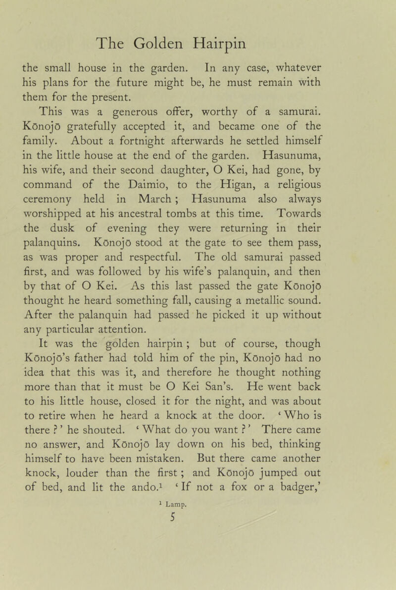 the small house in the garden. In any case, whatever his plans for the future might be, he must remain with them for the present. This was a generous offer, worthy of a samurai. Konojo gratefully accepted it, and became one of the family. About a fortnight afterwards he settled himself in the little house at the end of the garden. Hasunuma, his wife, and their second daughter, O Kei, had gone, by command of the Daimio, to the Higan, a religious ceremony held in March ; Hasunuma also always worshipped at his ancestral tombs at this time. Towards the dusk of evening they were returning in their palanquins. Konojo stood at the gate to see them pass, as was proper and respectful. The old samurai passed first, and was followed by his wife’s palanquin, and then by that of O Kei. As this last passed the gate Konojo thought he heard something fall, causing a metallic sound. After the palanquin had passed he picked it up without any particular attention. It was the golden hairpin ; but of course, though Konojo’s father had told him of the pin, Konojo had no idea that this was it, and therefore he thought nothing more than that it must be O Kei San’s. He went back to his little house, closed it for the night, and was about to retire when he heard a knock at the door. ‘ Who is there ? ’ he shouted. ‘ What do you want ? ’ There came no answer, and Konojo lay down on his bed, thinking himself to have been mistaken. But there came another knock, louder than the first ; and Konojo jumped out of bed, and lit the ando.^ ‘ If not a fox or a badger,’