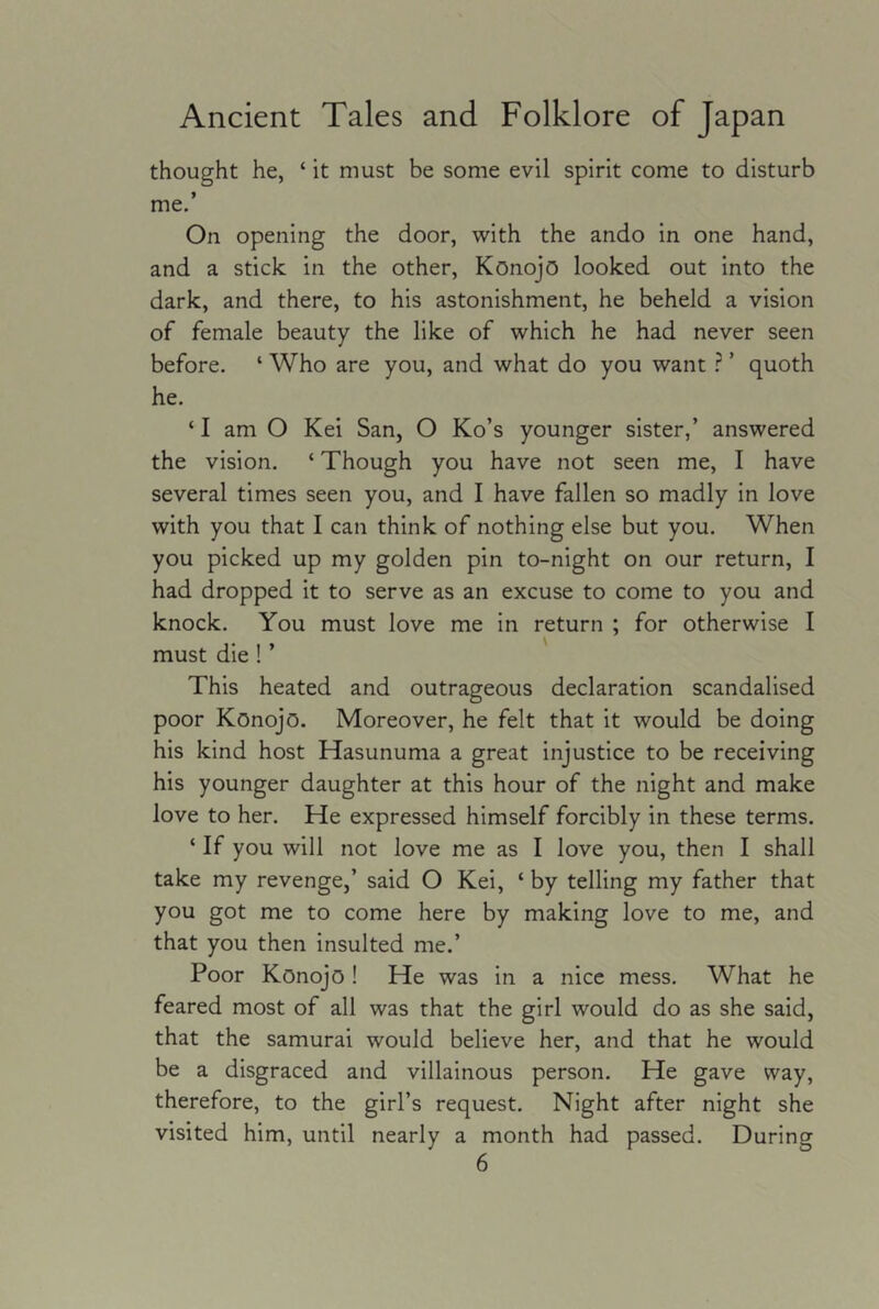 thought he, ‘ it must be some evil spirit come to disturb me.’ On opening the door, with the ando in one hand, and a stick in the other, Konojo looked out into the dark, and there, to his astonishment, he beheld a vision of female beauty the like of which he had never seen before. ‘ Who are you, and what do you want ’ quoth he. ‘ I am O Kei San, O Ko’s younger sister,’ answered the vision. ‘ Though you have not seen me, I have several times seen you, and I have fallen so madly in love with you that I can think of nothing else but you. When you picked up my golden pin to-night on our return, I had dropped it to serve as an excuse to come to you and knock. You must love me in return ; for otherwise I must die! ’ This heated and outrageous declaration scandalised poor Konojo. Moreover, he felt that it would be doing his kind host Hasunuma a great injustice to be receiving his younger daughter at this hour of the night and make love to her. He expressed himself forcibly in these terms. ‘ If you will not love me as I love you, then I shall take my revenge,’ said O Kei, ‘ by telling my father that you got me to come here by making love to me, and that you then insulted me.’ Poor Konojo ! He was in a nice mess. What he feared most of all was that the girl would do as she said, that the samurai would believe her, and that he would be a disgraced and villainous person. He gave way, therefore, to the girl’s request. Night after night she visited him, until nearly a month had passed. During