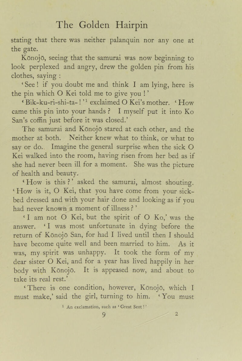 stating that there was neither palanquin nor any one at the gate. Konojo, seeing that the samurai was now beginning to look perplexed and angry, drew the golden pin from his clothes, saying : ‘ See ! if you doubt me and think I am lying, here is the pin which O Kei told me to give you ! ’ ‘ Bik-ku-ri-shi-ta- ! ’ ^ exclaimed O Kei’s mother. ‘ How came this pin into your hands } I myself put it into Ko San’s coffin just before it was closed.’ The samurai and Konojo stared at each other, and the mother at both. Neither knew what to think, or what to say or do. Imagine the general surprise when the sick O Kei walked into the room, having risen from her bed as if she had never been ill for a moment. She was the picture of health and beauty. ‘ How is this ? ’ asked the samurai, almost shouting. ‘ How is it, O Kei, that you have come from your sick- bed dressed and with your hair done and looking as if you had never known a moment of illness ? ’ ‘ I am not O Kei, but the spirit of O Ko,’ was the answer. ‘ I was most unfortunate in dying before the return of Konojo San, for had I lived until then I should have become quite well and been married to him. As it was, my spirit was unhappy. It took the form of my dear sister O Kei, and for a year has lived happily in her body with Konojo. It is appeased now, and about to take its real rest.’ ‘There is one condition, however, Konojo, which I must make,’ said the girl, turning to him. ‘ You must 1 An exclamation, such as ‘ Great Scot! ’
