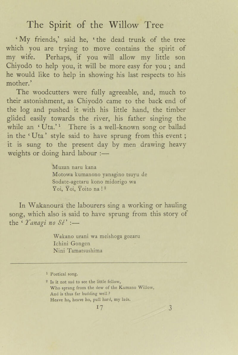 ‘ My friends,’ said he, ‘ the dead trunk of the tree which you are trying to move contains the spirit of my wife. Perhaps, if you will allow my little son Chiyodo to help you, it will be more easy for you ; and he would like to help in showing his last respects to his mother.’ The woodcutters were fully agreeable, and, much to their astonishment, as Chiyodo came to the back end of the log and pushed it with his little hand, the timber glided easily towards the river, his father singing the while an ‘ Uta,’ ^ There is a well-known song or ballad in the ‘ Uta ’ style said to have sprung from this event ; it is sung to the present day by men drawing heavy weights or doing hard labour :— Muzan naru kana Motowa kumanono yanagino tsuyu de Sodate-agetaru kono midorigo wa Yoi, Yoi, Yoito na ! ^ In Wakanoura the labourers sing a working or hauling song, which also is said to have sprung from this story of the ‘ Tanagi no S^' :— Wakano urani wa meishoga gozaru Ichini Gongen Nini Tamatsushima 1 Poetical song. 2 Is it not sad to see the little fellow, who sprang from the dew of the Kumano Willow, And is thus far budding well ? Heave ho, heave ho, pull hard, my lads.