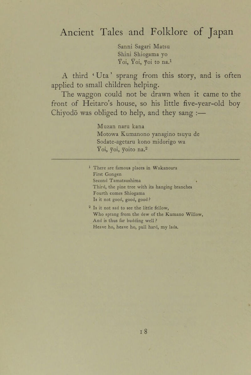 Sanni Sagari Matsu Shini Shiogama yo Yoi, Yoi, yoi to na.^ A third ‘Uta’ sprang from this story, and is often applied to small children helping. The waggon could not be drawn when it came to the front of Heitaro’s house, so his little five-year-old boy Chiyodo was obliged to help, and they sang :— Muzan naru kana Motowa Kumanono yanagino tsuyu de Sodate-agetaru kono midorigo wa Yoi, yoi, yoito na.^ ^ There are famous places in Wakanoura First Gongen Second Tamatsushima , Third, the pine tree with its hanging branches Fourth comes Shiogama Is it not good, good, good ? * Is it not sad to see the little fellow, Who sprang from the dew of the Kumano Willow, And is thus far budding well ? Heave ho, heave ho, pull hard, my lads.