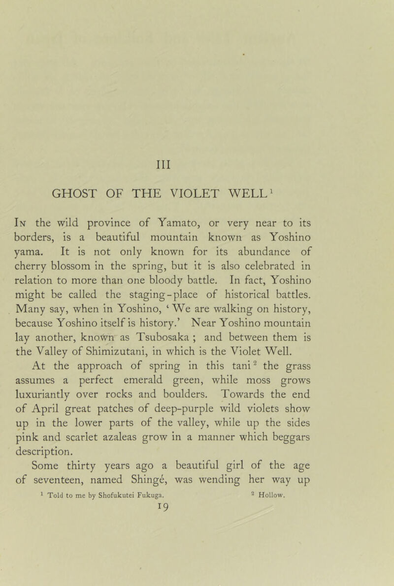 Ill GHOST OF THE VIOLET WELL^ In the wild province of Yamato, or very near to its borders, is a beautiful mountain known as Yoshino yama. It is not only known for its abundance of cherry blossom in the spring, but it is also celebrated in relation to more than one bloody battle. In fact, Yoshino might be called the staging-place of historical battles. Many say, when in Yoshino, ‘We are walking on history, because Yoshino itself is history.’ Near Yoshino mountain lay another, known as Tsubosaka ; and between them is the Valley of Shimizutani, in which is the Violet Well. At the approach of spring in this tani ^ the grass assumes a perfect emerald green, while moss grows luxuriantly over rocks and boulders. Towards the end of April great patches of deep-purple wild violets show up in the lower parts of the valley, while up the sides pink and scarlet azaleas grow in a manner which beggars description. Some thirty years ago a beautiful girl of the age of seventeen, named Shing6, was wending her way up * Told to me by Shofukutei Fukuga. 2 Hollow.