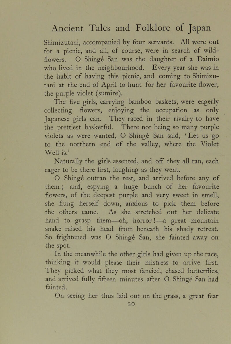 Shlmizutani, accompanied by four servants. All were out for a picnic, and all, of course, were in search of wild- flowers. O Shinge San was the daughter of a Daimio who lived in the neighbourhood. Every year she was in the habit of having this picnic, and coming to Shimizu- tani at the end of April to hunt for her favourite flower, the purple violet (sumire). The five girls, carrying bamboo baskets, were eagerly collecting flowers, enjoying the occupation as only Japanese girls can. They raced in their rivalry to have the prettiest basketful. There not being so many purple violets as were wanted, O Shing6 San said, ‘Let us go to the northern end of the valley, where the Violet Well is.’ Naturally the girls assented, and off they all ran, each eager to be there first, laughing as they went. O Shing6 outran the rest, and arrived before any of them ; and, espying a huge bunch of her favourite flowers, of the deepest purple and very sweet in smell, she flung herself down, anxious to pick them before the others came. As she stretched out her delicate hand to grasp them—oh, horror!—a great mountain snake raised his head from beneath his shady retreat. So frightened was O Shinge San, she fainted away on the spot. In the meanwhile the other girls had given up the race, thinking it would please their mistress to arrive first. They picked what they most fancied, chased butterflies, and arrived fully fifteen minutes after O Shing6 San had fainted. On seeing her thus laid out on the grass, a great fear