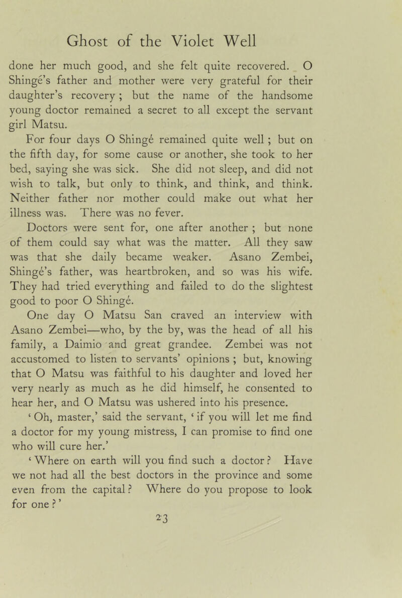 done her much good, and she felt quite recovered. O Shinge’s father and mother were very grateful for their daughter’s recovery; but the name of the handsome young doctor remained a secret to all except the servant girl Matsu. For four days O Shingd remained quite well ; but on the fifth day, for some cause or another, she took to her bed, saying she was sick. She did not sleep, and did not wish to talk, but only to think, and think, and think. Neither father nor mother could make out what her illness was. There was no fever. Doctors were sent for, one after another ; but none of them could say what was the matter. All they saw was that she daily became weaker. Asano Zembei, Shinge’s father, was heartbroken, and so was his wife. They had tried everything and failed to do the slightest good to poor O Shinge. One day O Matsu San craved an interview with Asano Zembei—who, by the by, was the head of all his family, a Daimio 'and great grandee. Zembei was not accustomed to listen to servants’ opinions ; but, knowing that O Matsu was faithful to his daughter and loved her very nearly as much as he did himself, he consented to hear her, and O Matsu was ushered into his presence. ‘ Oh, master,’ said the servant, ‘ if you will let me find a doctor for my young mistress, I can promise to find one who will cure her.’ ‘ Where on earth will you find such a doctor.? Have we not had all the best doctors in the province and some even from the capital ? Where do you propose to look for one ’