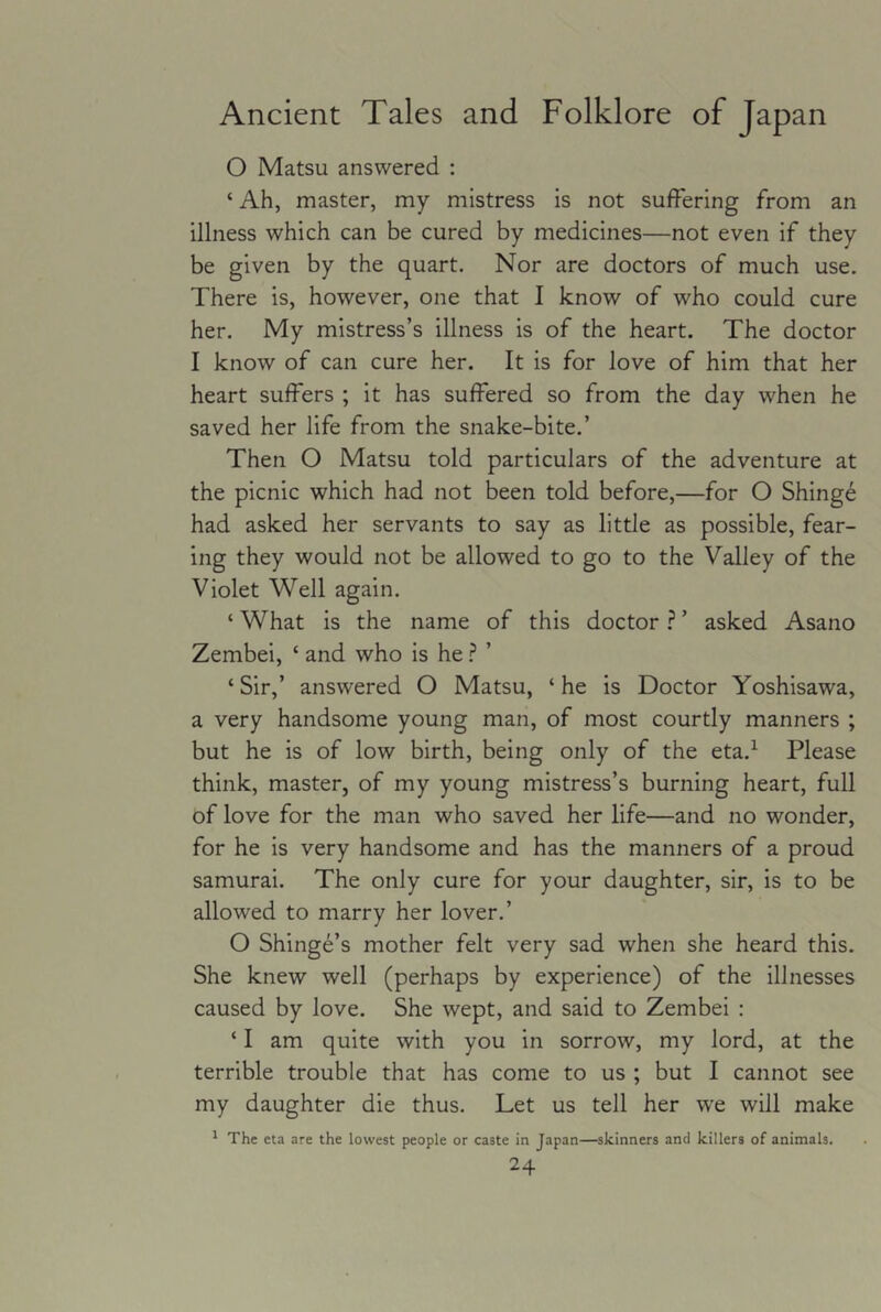 O Matsu answered : ‘ Ah, master, my mistress is not suffering from an illness which can be cured by medicines—not even if they be given by the quart. Nor are doctors of much use. There is, however, one that I know of who could cure her. My mistress’s illness is of the heart. The doctor I know of can cure her. It is for love of him that her heart suffers ; it has suffered so from the day when he saved her life from the snake-bite.’ Then O Matsu told particulars of the adventure at the picnic which had not been told before,—for O Shing6 had asked her servants to say as little as possible, fear- ing they would not be allowed to go to the Valley of the Violet Well again. ‘ What is the name of this doctor ? ’ asked Asano Zembei, ‘ and who is he ? ’ ‘Sir,’ answered O Matsu, ‘he is Doctor Yoshisawa, a very handsome young man, of most courtly manners ; but he is of low birth, being only of the eta.^ Please think, master, of my young mistress’s burning heart, full of love for the man who saved her life—and no wonder, for he is very handsome and has the manners of a proud samurai. The only cure for your daughter, sir, is to be allowed to marry her lover.’ O Shinge’s mother felt very sad when she heard this. She knew well (perhaps by experience) of the illnesses caused by love. She wept, and said to Zembei : ‘ I am quite with you in sorrow, my lord, at the terrible trouble that has come to us ; but I cannot see my daughter die thus. Let us tell her w'e will make * The eta are the lowest people or caste in Japan—skinners and killers of animals.