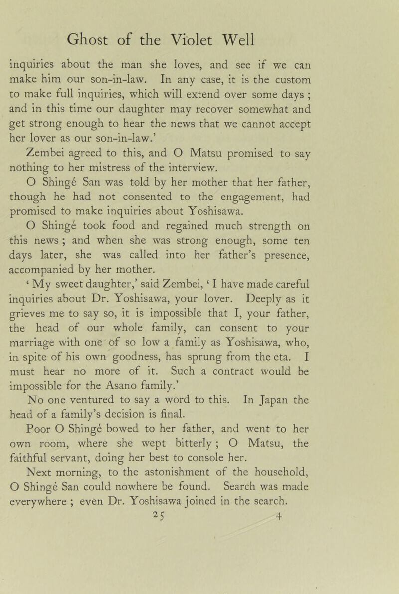 inquiries about the man she loves, and see if we can make him our son-in-law. In any case, it is the custom to make full inquiries, which will extend over some days ; and in this time our daughter may recover somewhat and get strong enough to hear the news that we cannot accept her lover as our son-in-law.’ Zembei agreed to this, and O Matsu promised to say nothing to her mistress of the interview. O Shinge San was told by her mother that her father, though he had not consented to the engagement, had promised to make inquiries about Yoshisawa. O Shing6 took food and regained much strength on this news ; and when she was strong enough, some ten days later, she was called into her father’s presence, accompanied by her mother. ‘ My sweet daughter,’ said Zembei, ‘ I have made careful inquiries about Dr. Yoshisawa, your lover. Deeply as it grieves me to say so, it is impossible that I, your father, the head of our whole family, can consent to your marriage with one'of so low a family as Yoshisawa, who, in spite of his own goodness, has sprung from the eta. I must hear no more of it. Such a contract would be impossible for the Asano family.’ No one ventured to say a word to this. In Japan the head of a family’s decision is final. Poor O Shing6 bowed to her father, and went to her own room, where she wept bitterly ; O Matsu, the faithful servant, doing her best to console her. Next morning, to the astonishment of the household, O Shinge San could nowhere be found. Search was made everywhere ; even Dr. Yoshisawa joined in the search.