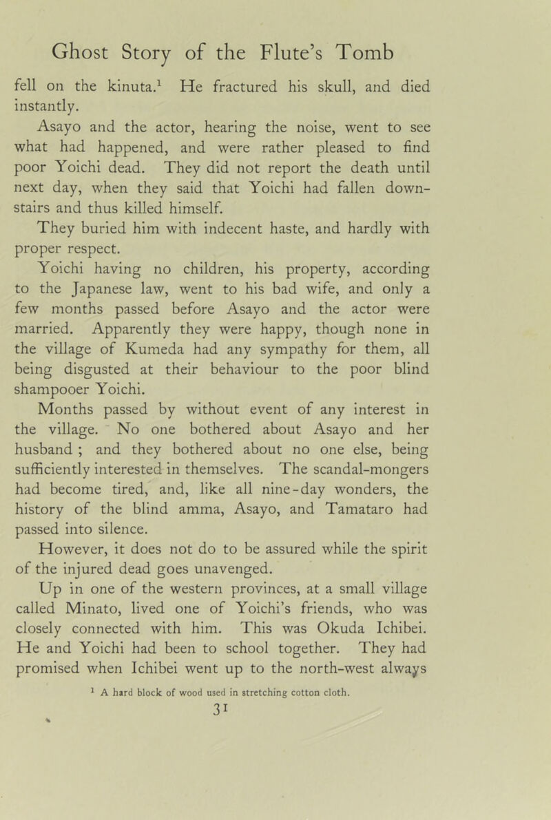 fell on the kinuta.^ He fractured his skull, and died instantly. Asayo and the actor, hearing the noise, went to see what had happened, and were rather pleased to find poor Yoichi dead. They did not report the death until next day, when they said that Yoichi had fallen down- stairs and thus killed himself. They buried him with indecent haste, and hardly with proper respect. Yoichi having no children, his property, according to the Japanese law, went to his bad wife, and only a few months passed before Asayo and the actor were married. Apparently they were happy, though none in the village of Kumeda had any sympathy for them, all being disgusted at their behaviour to the poor blind shampooer Yoichi. Months passed by without event of any interest in the village. No one bothered about Asayo and her husband ; and they bothered about no one else, being sufficiently interested in themselves. The scandal-mongers had become tired, and, like all nine-day wonders, the history of the blind amma, Asayo, and Tamataro had passed into silence. However, it does not do to be assured while the spirit of the injured dead goes unavenged. Up in one of the western provinces, at a small village called Minato, lived one of Yoichi’s friends, who was closely connected with him. This was Okuda Ichibei. He and Yoichi had been to school together. They had promised when Ichibei went up to the north-west always ^ A hard block of wood used in stretching cotton cloth.