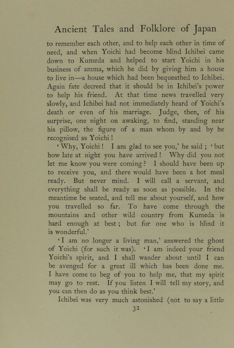 to remember each other, and to help each other in time of need, and when Yoichi had become blind Ichibei came down to Kumeda and helped to start Yoichi in his business of amma, which he did by giving him a house to live in—a house which had been bequeathed to Ichibei. Again fate decreed that it should be in Ichibei’s power to help his friend. At that time news travelled very slowly, and Ichibei had not immediately heard of Yoichi’s death or even of his marriage. Judge, then, of his surprise, one night on awaking, to find, standing near his pillow, the figure of a man whom by and by he recognised as Yoichi! ‘ Why, Yoichi! I am glad to see you,’ he said ; ‘ but how late at night you have arrived ! Why did you not let me know you were coming ? I should have been up to receive you, and there would have been a hot meal ready. But never mind. I will call a servant, and everything shall be ready as soon as possible. In the meantime be seated, and tell me about yourself, and how you travelled so far. To have come through the mountains and other wild country from Kumeda is hard enough at best ; but for one who is blind it is wonderful.’ ‘ I am no longer a living man,’ answered the ghost of Yoichi (for such it was). ‘ I am indeed your friend Yoichi’s spirit, and I shall wander about until I can be avenged for a great ill which has been done me. I have come to beg of you to help me, that my spirit may go to rest. If you listen I will tell my story, and you can then do as you think best.’ Ichibei was very much astonished (not to say a little