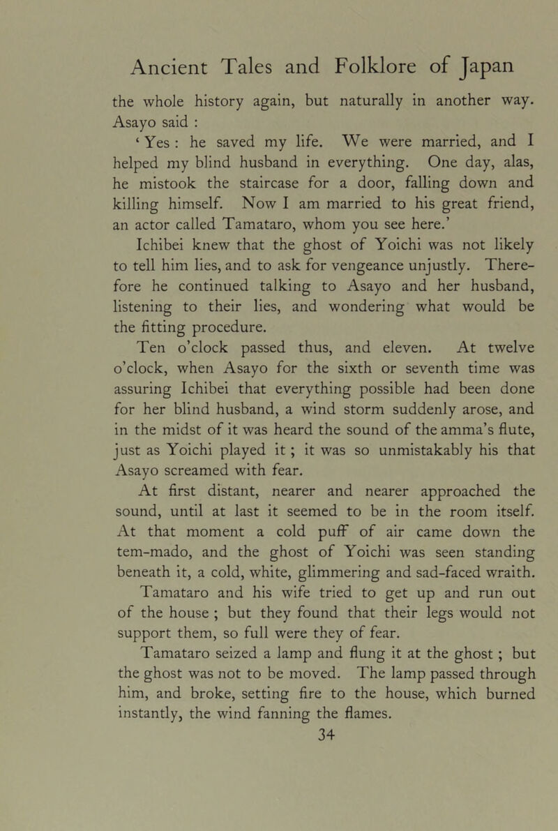 the whole history again, but naturally in another way. Asayo said : ‘ Yes : he saved my life. We were married, and I helped my blind husband in everything. One day, alas, he mistook the staircase for a door, falling down and killing himself. Now I am married to his great friend, an actor called Tamataro, whom you see here.’ Ichibei knew that the ghost of Yoichi was not likely to tell him lies, and to ask for vengeance unjustly. There- fore he continued talking to Asayo and her husband, listening to their lies, and wondering what would be the fitting procedure. Ten o’clock passed thus, and eleven. At twelve o’clock, when Asayo for the sixth or seventh time was assuring Ichibei that everything possible had been done for her blind husband, a wind storm suddenly arose, and in the midst of it was heard the sound of the amma’s flute, just as Yoichi played it; it was so unmistakably his that Asayo screamed with fear. At first distant, nearer and nearer approached the sound, until at last it seemed to be in the room itself. At that moment a cold puff of air came down the tem-mado, and the ghost of Yoichi was seen standing beneath it, a cold, white, glimmering and sad-faced wraith. Tamataro and his wife tried to get up and run out of the house ; but they found that their legs would not support them, so full were they of fear. Tamataro seized a lamp and flung it at the ghost ; but the ghost was not to be moved. The lamp passed through him, and broke, setting fire to the house, which burned instantly, the wind fanning the flames.