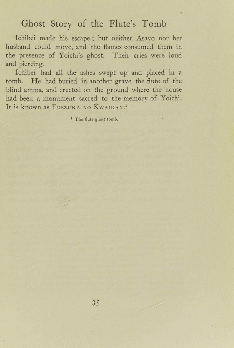 Ichibel made his escape ; but neither Asayo nor her husband could move, and the flames consumed them in the presence of Yoichi’s ghost. Their cries were loud and piercing. Ichibei had all the ashes swept up and placed in a tomb. He had buried in another grave the flute of the blind amma, and erected on the ground where the house had been a monument sacred to the memory of Yoichi. It is known as Fuezuka no Kwaidan.^ 1 The flute ghost tomb.