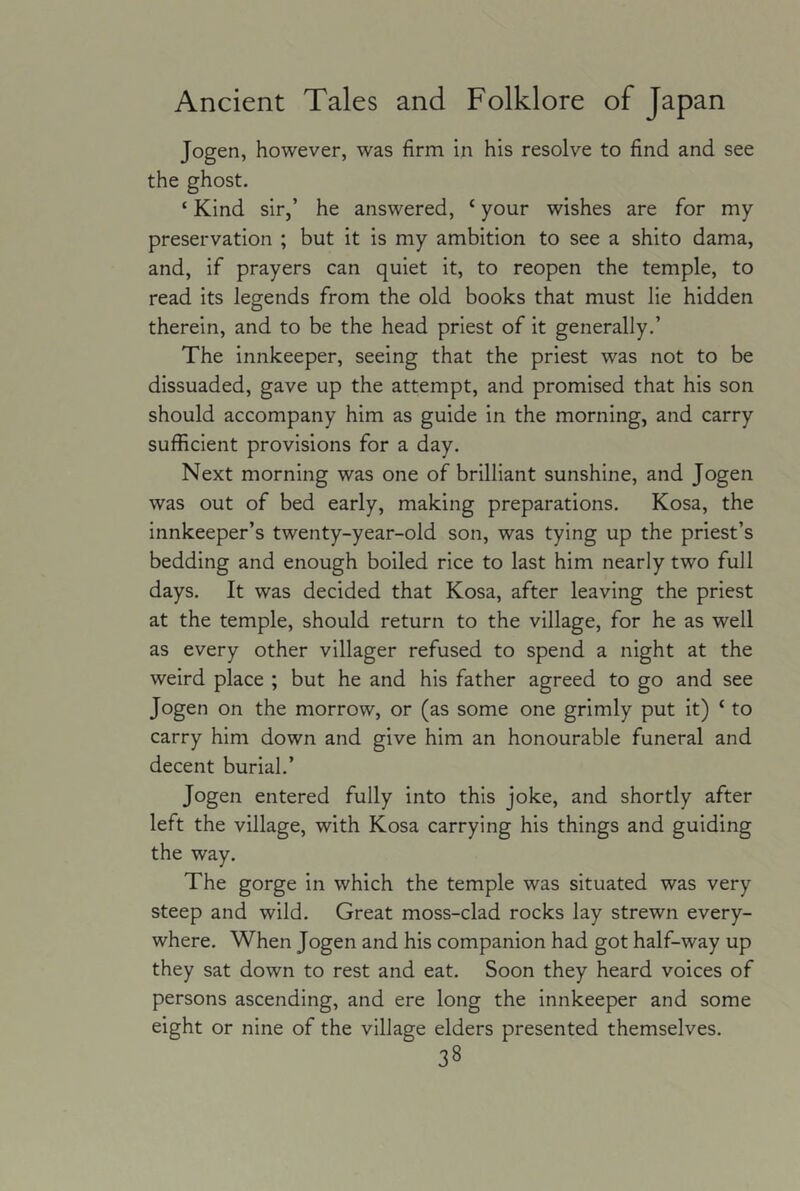 Jogen, however, was firm in his resolve to find and see the ghost. ‘ Kind sir,’ he answered, ‘ your wishes are for my preservation ; but it is my ambition to see a shito dama, and, if prayers can quiet it, to reopen the temple, to read its legends from the old books that must lie hidden therein, and to be the head priest of it generally.’ The innkeeper, seeing that the priest was not to be dissuaded, gave up the attempt, and promised that his son should accompany him as guide in the morning, and carry sufficient provisions for a day. Next morning was one of brilliant sunshine, and Jogen was out of bed early, making preparations. Kosa, the innkeeper’s twenty-year-old son, was tying up the priest’s bedding and enough boiled rice to last him nearly two full days. It was decided that Kosa, after leaving the priest at the temple, should return to the village, for he as well as every other villager refused to spend a night at the weird place ; but he and his father agreed to go and see Jogen on the morrow, or (as some one grimly put it) ‘ to carry him down and give him an honourable funeral and decent burial.’ Jogen entered fully into this joke, and shortly after left the village, with Kosa carrying his things and guiding the way. The gorge in which the temple was situated was very steep and wild. Great moss-clad rocks lay strewn every- where. When Jogen and his companion had got half-way up they sat down to rest and eat. Soon they heard voices of persons ascending, and ere long the innkeeper and some eight or nine of the village elders presented themselves.