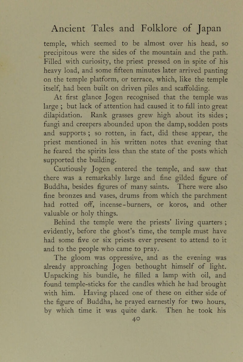 temple, which seemed to be almost over his head, so precipitous were the sides of the mountain and the path. Filled with curiosity, the priest pressed on in spite of his heavy load, and some fifteen minutes later arrived panting on the temple platform, or terrace, which, like the temple itself, had been built on driven piles and scaffolding. At first glance Jogen recognised that the temple was large ; but lack of attention had caused it to fall into great dilapidation. Rank grasses grew high about its sides ; fungi and creepers abounded upon the damp, sodden posts and supports ; so rotten, in fact, did these appear, the priest mentioned in his written notes that evening that he feared the spirits less than the state of the posts which supported the building. Cautiously Jogen entered the temple, and saw that there was a remarkably large and fine gilded figure of Buddha, besides figures of many saints. There were also fine bronzes and vases, drums from which the parchment had rotted off, incense-burners, or koros, and other valuable or holy things. Behind the temple were the priests’ living quarters ; evidently, before the ghost’s time, the temple must have had some five or six priests ever present to attend to it and to the people who came to pray. The gloom was oppressive, and as the evening was already approaching Jogen bethought himself of light. Unpacking his bundle, he filled a lamp with oil, and found temple-sticks for the candles which he had brought with him. Having placed one of these on either side of the figure of Buddha, he prayed earnestly for two hours, by which time it was quite dark. Then he took his