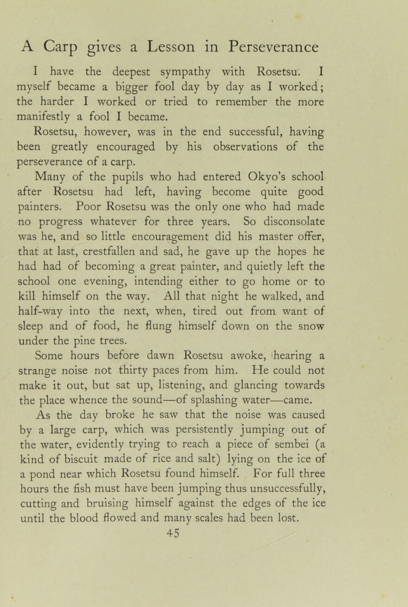 A Carp gives a Lesson in Perseverance I have the deepest sympathy with Rosetsu. I myself became a bigger fool day by day as I worked; the harder I worked or tried to remember the more manifestly a fool I became. Rosetsu, however, was in the end successful, having been greatly encouraged by his observations of the perseverance of a carp. Many of the pupils who had entered Okyo’s school after Rosetsu had left, having become quite good painters. Poor Rosetsu was the only one who had made no progress whatever for three years. So disconsolate was he, and so little encouragement did his master offer, that at last, crestfallen and sad, he gave up the hopes he had had of becoming a great painter, and quietly left the school one evening, intending either to go home or to kill himself on the way. All that night he walked, and half-way into the next, when, tired out from want of sleep and of food, he flung himself down on the snow under the pine trees. Some hours before dawn Rosetsu awoke, 'hearing a strange noise not thirty paces from him. He could not make it out, but sat up, listening, and glancing towards the place whence the sound—of splashing water—came. As the day broke he saw that the noise was caused by a large carp, which was persistently jumping out of the water, evidently trying to reach a piece of sembei (a kind of biscuit made of rice and salt) lying on the ice of a pond near which Rosetsu found himself. For full three hours the fish must have been jumping thus unsuccessfully, cutting and bruising himself against the edges of the ice until the blood flowed and many scales had been lost.