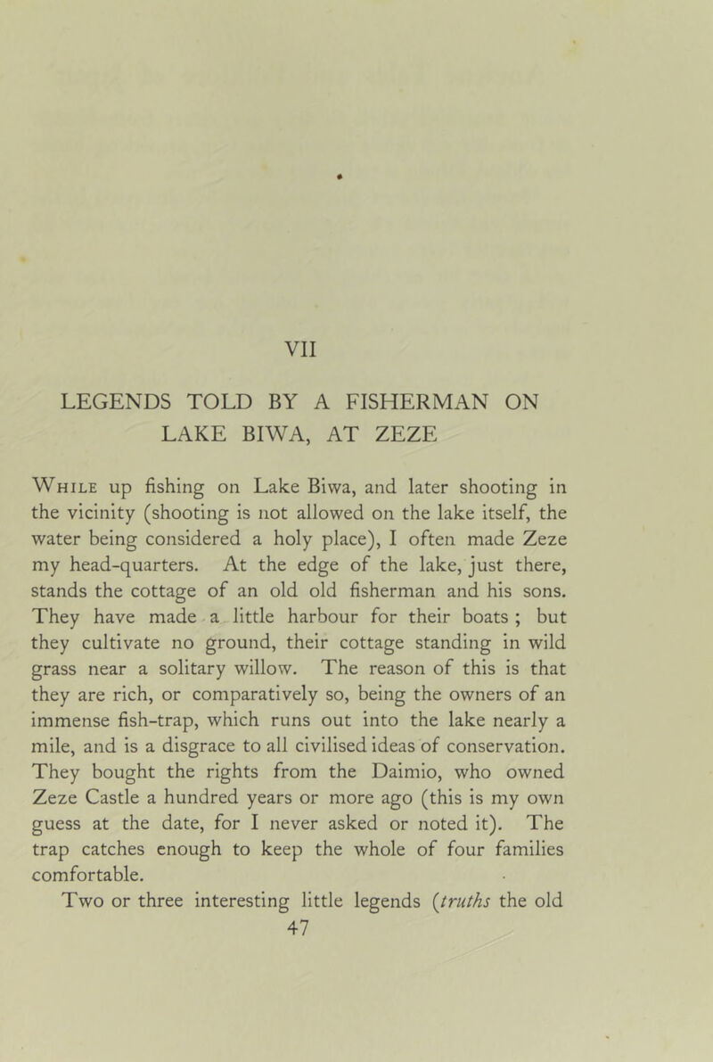 LEGENDS TOLD BY A FISHERMAN ON LAKE BIWA, AT ZEZE While up fishing on Lake Biwa, and later shooting in the vicinity (shooting is not allowed on the lake itself, the water being considered a holy place), I often made Zeze my head-quarters. At the edge of the lake, just there, stands the cottage of an old old fisherman and his sons. They have made a little harbour for their boats ; but they cultivate no ground, their cottage standing in wild grass near a solitary willow. The reason of this is that they are rich, or comparatively so, being the owners of an immense fish-trap, which runs out into the lake nearly a mile, and is a disgrace to all civilised ideas of conservation. They bought the rights from the Daimio, who owned Zeze Castle a hundred years or more ago (this is my own guess at the date, for I never asked or noted it). The trap catches enough to keep the whole of four families comfortable. Two or three interesting little legends {truths the old
