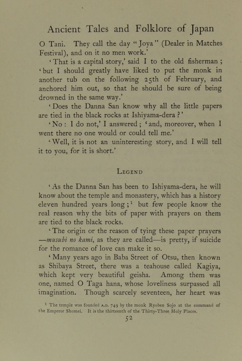O Tani. They call the day “ Joya” (Dealer in Matches Festival), and on it no men work.’ ‘ That is a capital story,’ said I to the old fisherman ; ‘ but I should greatly have liked to put the monk in another tub on the following 25 th of February, and anchored him out, so that he should be sure of being drowned in the same way.’ ‘ Does the Danna San know why all the little papers are tied in the black rocks at Ishiyama-dera ? ’ ‘ No : 1 do not,’ I answered; ‘ and, moreover, when I went there no one would or could tell me.’ ‘Well, it is not an uninteresting story, and I will tell it to you, for it is short.’ Legend ‘ As the Danna San has been to Ishiyama-dera, he will know about the temple and monastery, which has a history eleven hundred years long ; ^ but few people know the real reason why the bits of paper with prayers on them are tied to the black rocks. ‘ The origin or the reason of tying these paper prayers —musubi no kami, as they are called—is pretty, if suicide for the romance of love can make it so. ‘ Many years ago in Baba Street of Otsu, then known as Shibaya Street, there was a teahouse called Kagiya, which kept very beautiful geisha. Among them was one, named O Taga hana, whose loveliness surpassed all imagination. Though scarcely seventeen, her heart was ' The temple was founded a.d. 749 by the monk Ryoben Sojo at the command of the Emperor Shomei. It is the thirteenth of the Thirty-Three Holy Places.