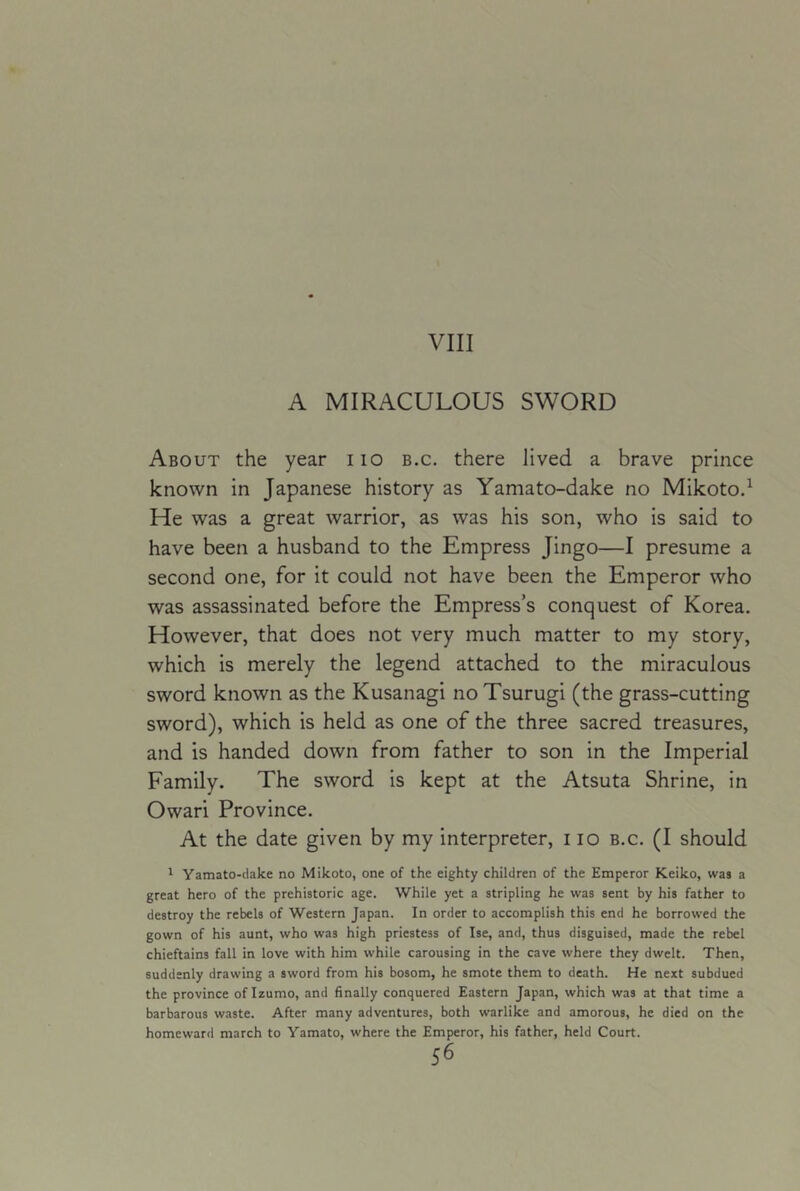 VIII A MIRACULOUS SWORD About the year iio b.c. there lived a brave prince known in Japanese history as Yamato-dake no Mikotod He was a great warrior, as was his son, who is said to have been a husband to the Empress Jingo—I presume a second one, for it could not have been the Emperor who was assassinated before the Empress’s conquest of Korea. However, that does not very much matter to my story, which is merely the legend attached to the miraculous sword known as the Kusanagi no Tsurugi (the grass-cutting sword), which is held as one of the three sacred treasures, and is handed down from father to son in the Imperial Family. The sword is kept at the Atsuta Shrine, in Owari Province. At the date given by my interpreter, i lo b.c. (I should 1 Yamato-clake no Mikoto, one of the eighty children of the Emperor Keiko, was a great hero of the prehistoric age. While yet a stripling he was sent by his father to destroy the rebels of Western Japan. In order to accomplish this end he borrowed the gown of his aunt, who was high priestess of Ise, and, thus disguised, made the rebel chieftains fall in love with him while carousing in the cave where they dwelt. Then, suddenly drawing a sword from his bosom, he smote them to death. He next subdued the province of Izumo, and finally conquered Eastern Japan, which was at that time a barbarous waste. After many adventures, both warlike and amorous, he died on the homeward march to Yamato, where the Emperor, his father, held Court.