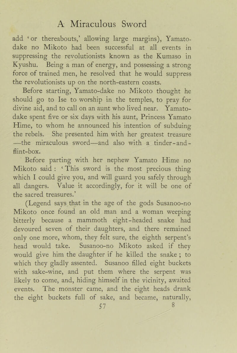 add ‘ or thereabouts,’ allowing large margins), Yamato- dake no Mikoto had been successful at all events in suppressing the revolutionists known as the Kumaso in Kyushu. Being a man of energy, and possessing a strong force of trained men, he resolved that he would suppress the revolutionists up on the north-eastern coasts. Before starting, Yamato-dake no Mikoto thought he should go to Ise to worship in the temples, to pray for divine aid, and to call on an aunt who lived near. Yamato- dake spent five or six days with his aunt. Princess Yamato Hime, to whom he announced his intention of subduing the rebels. She presented him with her greatest treasure —the miraculous sword—and also with a tinder-and- flint-box. Before parting with her nephew Yamato Hime no Mikoto said : ‘ This sword is the most precious thing which I could give you, and will guard you safely through all dangers. Value it accordingly, for it will be one of the sacred treasures.’ (Legend says.tlmt in the age of the gods Susanoo-no Mikoto once found an old man and a woman weeping bitterly because a mammoth eight-headed snake had devoured seven of their daughters, and there remained only one more, whom, they felt sure, the eighth serpent’s head would take. Susanoo-no Mikoto asked if they would give him the daughter if he killed the snake ; to which they gladly assented. Susanoo filled eight buckets with sake-wine, and put them where the serpent was likely to come, and, hiding himself in the vicinity, awaited events. The monster came, and the eight heads drank the eight buckets full of sake, and became, naturally,