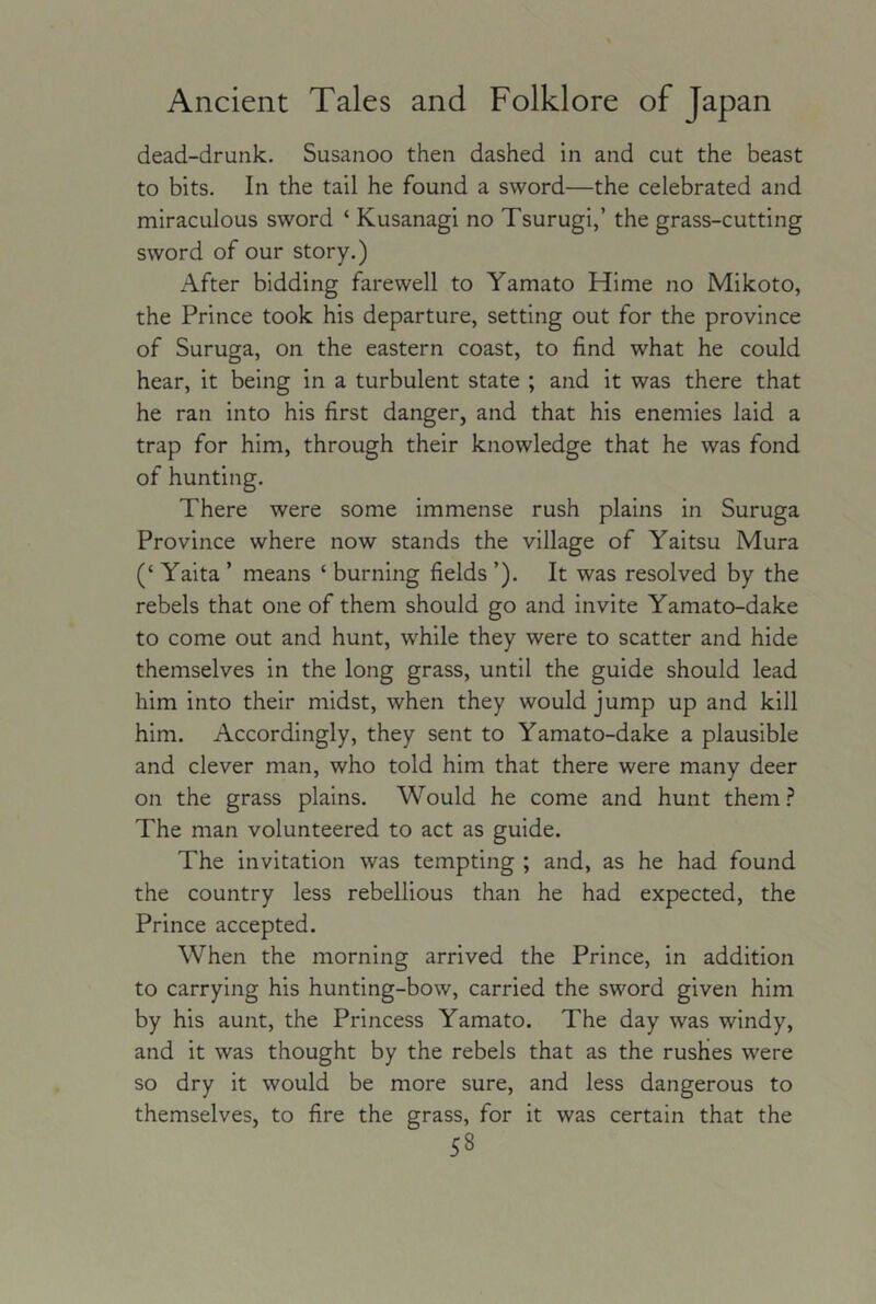 dead-drunk. Susanoo then dashed in and cut the beast to bits. In the tail he found a sword—the celebrated and miraculous sword ‘ Kusanagi no Tsurugi,’ the grass-cutting sword of our story.) After bidding farewell to Yamato Hime no Mikoto, the Prince took his departure, setting out for the province of Suruga, on the eastern coast, to find what he could hear, it being in a turbulent state ; and it was there that he ran into his first danger, and that his enemies laid a trap for him, through their knowledge that he was fond of hunting. There were some immense rush plains in Suruga Province where now stands the village of Yaitsu Mura (‘ Yalta ’ means ‘ burning fields ’). It was resolved by the rebels that one of them should go and invite Yamato-dake to come out and hunt, while they were to scatter and hide themselves in the long grass, until the guide should lead him into their midst, when they would jump up and kill him. Accordingly, they sent to Yamato-dake a plausible and clever man, who told him that there were many deer on the grass plains. Would he come and hunt them.? The man volunteered to act as guide. The invitation was tempting ; and, as he had found the country less rebellious than he had expected, the Prince accepted. When the morning arrived the Prince, in addition to carrying his hunting-bow, carried the sword given him by his aunt, the Princess Yamato. The day was windy, and it was thought by the rebels that as the rushes were so dry it would be more sure, and less dangerous to themselves, to fire the grass, for it was certain that the