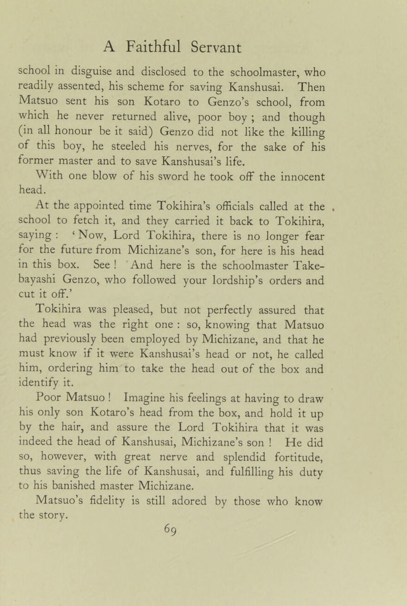 school in disguise and disclosed to the schoolmaster, who readily assented, his scheme for saving Kanshusai. Then Matsuo sent his son Kotaro to Genzo’s school, from which he never returned alive, poor boy ; and though (in all honour be it said) Genzo did not like the killing of this boy, he steeled his nerves, for the sake of his former master and to save Kanshusai’s life. With one blow of his sword he took off the innocent head. At the appointed time Tokihira’s officials called at the . school to fetch it, and they carried it back to Tokihira, saying : ‘ Now, Lord Tokihira, there is no longer fear for the future from Michizane’s son, for here is his head in this box. See ! ’And here is the schoolmaster Take- bayashi Genzo, who followed your lordship’s orders and cut it off.’ Tokihira was pleased, but not perfectly assured that the head was the right one : so, knowing that Matsuo had previously been employed by Michizane, and that he must know if it were Kanshusai’s head or not, he called him, ordering him'to take the head out of the box and identify it. Poor Matsuo ! Imagine his feelings at having to draw his only son Kotaro’s head from the box, and hold it up by the hair, and assure the Lord Tokihira that it was indeed the head of Kanshusai, Michizane’s son ! He did so, however, with great nerve and splendid fortitude, thus saving the life of Kanshusai, and fulfilling his duty to his banished master Michizane. Matsuo’s fidelity is still adored by those who know the story.