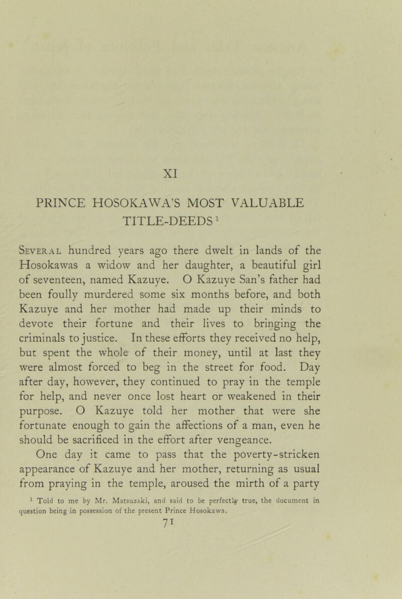 XI PRINCE HOSOKAWA’S MOST VALUABLE TITLE-DEEDS' Several hundred years ago there dwelt in lands of the Hosokawas a widow and her daughter, a beautiful girl of seventeen, named Kazuye. O Kazuye San’s father had been foully murdered some six months before, and both Kazuye and her mother had made up their minds to devote their fortune and their lives to bringing the criminals to justice. In these efforts they received no help, but spent the whole of their money, until at last they were almost forced to beg in the street for food. Day after day, however, they continued to pray in the temple for help, and never once lost heart or weakened in their purpose. O Kazuye told her mother that were she fortunate enough to gain the affections of a man, even he should be sacrificed in the effort after vengeance. One day it came to pass that the poverty-stricken appearance of Kazuye and her mother, returning as usual from praying in the temple, aroused the mirth of a party J Told to me by Mr. Matsuz-iki, and said to be perfectly true, the document in question being in possession of the present Prince Hosokawa.