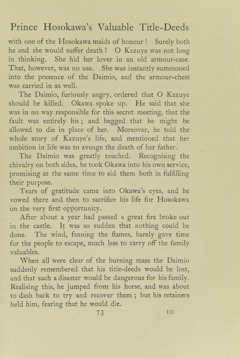 Prince Hosokawa’s Valuable Title-Deeds with one of the Hosokawa maids of honour ! Surely both he and she would suffer death ! O Kazuye was not long in thinking. She hid her lover in an old armour-case. That, however, was no use. She was instantly summoned into the presence of the Daimio, and the armour-chest was carried in as well. The Daimio, furiously angry, ordered that O Kazuye should be killed. Okawa spoke up. He said that she was in no way responsible for this secret meeting, that the fault was entirely his ; and begged that he might be allowed to die in place of her. Moreover, he told the whole story of Kazuye’s life, and mentioned that her ambition in life was to avenge the death of her father. The Daimio was greatly touched. Recognising the chivalry on both sides, he took Okawa into his own service, promising at the same time to aid them both in fulfilling their purpose. Tears of gratitude came into Okawa’s eyes, and he vowed there and then to sacrifice his life for Hosokawa on the very first opportunity. After about a year had passed a great fire broke out in the castle. It was so sudden that nothing could be done. The wind, fanning the flames, barely gave time for the people to escape, much less to carry off the family valuables. When all were clear of the burning mass the Daimio suddenly remembered that his title-deeds would be lost, and that such a disaster would be dangerous for his family. Realising this, he jumped from his horse, and was about to dash back to try and recover them ; but his retainers held him, fearing that he would die.