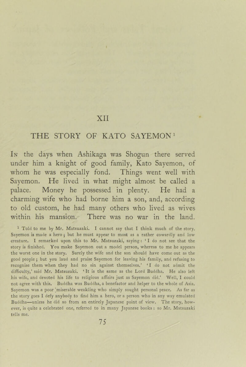 XII THE STORY OF KATO SAYEMON' In the days when Ashikaga was Shogun there served under him a knight of good family, Kato Sayemon, of whom he was especially fond. Things went well with Sayemon. He lived in what might almost be called a palace. Money he possessed in plenty. He had a charming wife who had borne him a son, and, according to old custom, he had many others who lived as wives within his mansion. There was no war in the land. ^ Told to me by Mr. Matsuzaki. I cannot say that I think much of the story. Sayemon is made a hero ; but he must appear to most as a rather cowardly and low creature. I remarked upon this to Mr. Matsuzaki, saying : ‘ I do not see that the story is finished. You make Sayemon out a model person, whereas to me he appears the worst one in the story. Surely the wife and the son should have come out as the good people ; but you laud and praise Sayemon for leaving his family, and refusing to recognise them when they had no sin against themselves.’ ‘ I do not admit the difficulty,’ said Mr. Matsuzaki. ‘It is the same as the Lord Buddha. He also left his wife, and devoted his life to religious affairs just as Sayemon did.’ Well, I could not agree with this. Buddha was Buddha, a benefactor and helper to the whole of Asia. Sayemon was a poor [miserable weakling who simply sought personal peace. As far as the story goes I defy anybody to find him a hero, or a person who in any way emulated Buddha—unless he did so from an entirely Japanese point of view. The story, how- ever, is quite a celebrated one, referred to in many Japanese books : so Mr. Matsuzaki tells me.