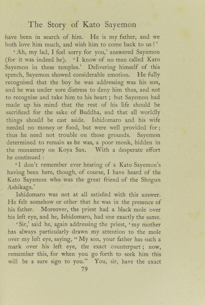 have been in search of him. He is my father, and we both love him much, and wish him to come back to us ! ’ ‘ Ah, my lad, I feel sorry for you,’ answered Sayemon (for it was indeed he). ‘ I know of no man called Kato Sayemon in these temples.’ Delivering himself of this speech, Sayemon showed considerable emotion. He fully recognised that the boy he was addressing was his son, and he was under sore distress to deny him thus, and not to recognise and take him to his heart ; but Sayemon had made up his mind that the rest of his life should be sacrificed for the sake of Buddha, and that all worldly things should be cast aside. Ishidomaro and his wife needed no money or food, but were well provided for; thus he need not trouble on those grounds. Sayemon determined to remain as he was, a poor monk, hidden in the monastery on Koya San. With a desperate effort he continued : ‘ I don’t remember ever hearing of a Kato Sayemon’s having been here, though, of course, I have heard of the Kato Sayemon who was the great friend of the Shogun Ashikaga.’ Ishidomaro was not at all satisfied with this answer. He felt somehow or other that he was in the presence of his father. Moreover, the priest had a black mole over his left eye, and he, Ishidomaro, had one exactly the same. ‘ Sir,’ said he, again addressing the priest, ‘ my mother has always particularly drawn my attention to the mole over my left eye, saying, “ My son, your father has such a mark over his left eye, the exact counterpart ; now, remember this, for when you go forth to seek him this will be a sure sign to you.” You, sir, have the exact