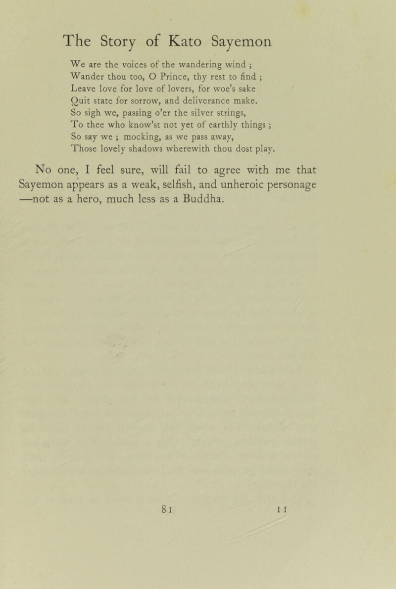 We are the voices of the wandering wind ; Wander thou too, O Prince, thy rest to find ; Leave love for love of lovers, for woe’s sake Quit state for sorrow, and deliverance make. So sigh we, passing o’er the silver strings. To thee who know’st not yet of earthly things ; So say we ; mocking, as we pass away. Those lovely shadows wherewith thou dost play. No one, I feel sure, will fail to agree with me that Sayemon appears as a weak, selfish, and unheroic personage —not as a hero, much less as a Buddha,