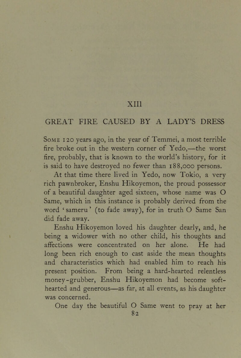 XIII GREAT FIRE CAUSED BY A LADY’S DRESS Some 120 years ago, in the year of Temmei, a most terrible fire broke out in the western corner of Yedo,—the worst fire, probably, that is known to the world’s history, for it is said to have destroyed no fewer than 188,000 persons. At that time there lived in Yedo, now Tokio, a very rich pawnbroker, Enshu Hikoyemon, the proud possessor of a beautiful daughter aged sixteen, whose name was O Same, which in this instance is probably derived from the word ‘ sameru ’ (to fade away), for in truth O Same San did fade away. Enshu Hikoyemon loved his daughter dearly, and, he being a widower with no other child, his thoughts and affections were concentrated on her alone. He had long been rich enough to cast aside the mean thoughts and characteristics which had enabled him to reach his present position. From being a hard-hearted relentless money-grubber, Enshu Hikoyemon had become soft- hearted and generous—as far, at all events, as his daughter was concerned. One day the beautiful O Same went to pray at her