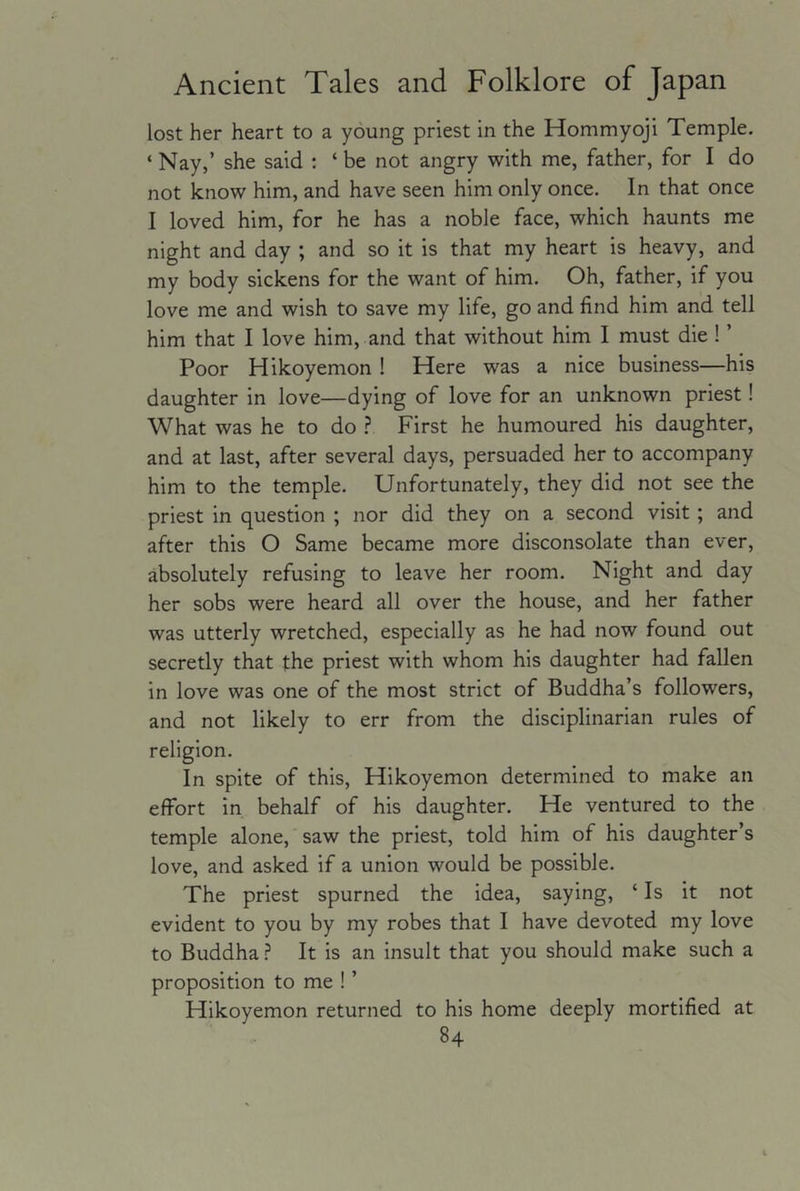 lost her heart to a young priest in the Hommyoji Temple. ‘Nay,’ she said : ‘ be not angry with me, father, for I do not know him, and have seen him only once. In that once I loved him, for he has a noble face, which haunts me night and day ; and so it is that my heart is heavy, and my body sickens for the want of him. Oh, father, if you love me and wish to save my life, go and find him and tell him that I love him, and that without him I must die ! ’ Poor Hikoyemon ! Here was a nice business—his daughter in love—dying of love for an unknown priest! What was he to do ? First he humoured his daughter, and at last, after several days, persuaded her to accompany him to the temple. Unfortunately, they did not see the priest in question ; nor did they on a second visit ; and after this O Same became more disconsolate than ever, absolutely refusing to leave her room. Night and day her sobs were heard all over the house, and her father was utterly wretched, especially as he had now found out secretly that the priest with whom his daughter had fallen in love was one of the most strict of Buddha’s followers, and not likely to err from the disciplinarian rules of religion. In spite of this, Hikoyemon determined to make an effort in behalf of his daughter. He ventured to the temple alone, saw the priest, told him of his daughter’s love, and asked if a union would be possible. The priest spurned the idea, saying, ‘Is it not evident to you by my robes that I have devoted my love to Buddha ? It is an insult that you should make such a proposition to me ! ’ Hikoyemon returned to his home deeply mortified at