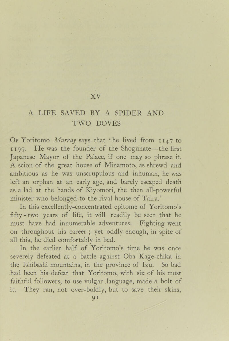 XV A LIFE SAVED BY A SPIDER AND TWO DOVES Of Yorltomo Murray says that ‘he lived from 1147 to 1199. He was the founder of the Shogunate—the first Japanese Mayor of the Palace, if one may so phrase it. A scion of the great house of Minamoto, as shrewd and ambitious as he was unscrupulous and inhuman, he was left an orphan at an early age, and barely escaped death as a lad at the hands of Kiyomori, the then all-powerful minister who belonged to the rival house of Taira.’ In this excellently-concentrated epitome of Yoritomo’s fifty-two years of life, it will readily be seen that he must have had innumerable adventures. Fighting went on throughout his career ; yet oddly enough, in spite of all this, he died comfortably in bed. In the earlier half of Yoritomo’s time he was once severely defeated at a battle against Oba Kage-chika in the Ishibashi mountains, in the province of Izu. So bad had been his defeat that Yoritomo, with six of his most faithful followers, to use vulgar .language, made a bolt of it. They ran, not over-boldly, but to save their skins,