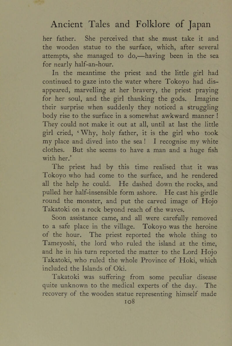 her father. She perceived that she must take it and the wooden statue to the surface, which, after several attempts, she managed to do,—having been in the sea for nearly half-an-hour. In the meantime the priest and the little girl had continued to gaze into the water where Tokoyo had dis- appeared, marvelling at her bravery, the priest praying for her soul, and the girl thanking the gods. Imagine their surprise when suddenly they noticed a struggling body rise to the surface in a somewhat awkward manner ! They could not make it out at all, until at last the little girl cried, ‘ Why, holy father, it is the girl who took my place and dived into the sea ! I recognise my white clothes. But she seems to have a man and a huge fish with her.’ The priest had by this time realised that it was Tokoyo who had come to the surface, and he rendered all the help he could. He dashed down the rocks, and pulled her half-insensible form ashore. He cast his girdle round the monster, and put the carved image of Hojo Takatoki on a rock beyond reach of the waves. Soon assistance came, and all were carefully removed to a safe place in the village. Tokoyo was the heroine of the hour. The priest reported the whole thing to Tameyoshi, the lord who ruled the island at the time, and he in his turn reported the matter to the Lord Hojo Takatoki, who ruled the whole Province of Hoki, which included the Islands of Oki. Takatoki was suffering from some peculiar disease quite unknown to the medical experts of the day. The recovery of the wooden statue representing himself made io8