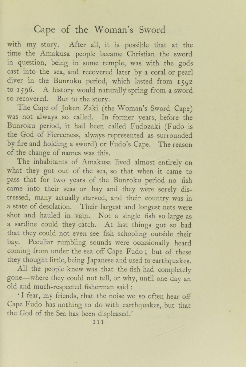with my story. After all, it is possible that at the time the Amakusa people became Christian the sword in question, being in some temple, was with the gods cast into the sea, and recovered later by a coral or pearl diver in the Bunroku period, which lasted from 1592 to 1596- history would naturally spring from a sword so recovered. But to the story. The Cape of Joken Zaki (the Woman’s Sword Cape) was not always so called. In former years, before the Bunroku period, it had been called Fudozaki (Fudo is the God of Fierceness, always represented as surrounded by fire and holding a sword) or Fudo’s Cape. The reason of the change of names was this. The inhabitants of Amakusa lived almost entirely on what they got out of the sea, so that when it came to pass that for two years of the Bunroku period no fish came into their seas or bay and they were sorely dis- tressed, many actually starved, and their country was in a state of desolation. Their largest and longest nets were shot and hauled in vain. Not a single fish so large as a sardine could they catch. At last things got so bad that they could not even see fish schooling outside their bay. Peculiar rumbling sounds were occasionally heard coming from under the sea off Cape Fudo ; but of these they thought little, being Japanese and used to earthquakes. All the people knew was that the fish had completely gone—where they could not tell, or why, until one day an old and much-respected fisherman said : ‘ I fear, my friends, that the noise we so often hear off Cape Fudo has nothing to do with earthquakes, but that the God of the Sea has been displeased.’ Ill