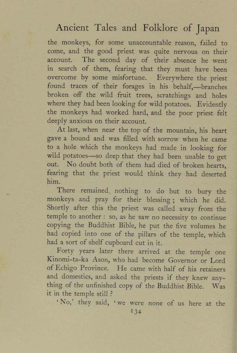 Ancient Tales and Folklore of Japan the monkeys, for some unaccountable reason, failed to come, and the good priest was quite nervous on their account. The second day of their absence he went in search of them, fearing that they must have been overcome by some misfortune. Everywhere the priest found traces of their forages in his behalf,—branches broken off the wild fruit trees, scratchings and holes where they had been looking for wild potatoes. Evidently the monkeys had worked hard, and the poor priest felt deeply anxious on their account. At last, when near the top of the mountain, his heart gave a bound and was filled with sorrow when he came to a hole which the monkeys had made in looking for wild potatoes—so deep that they had been unable to get out. No doubt both of them had died of broken hearts, fearing that the priest would think they had deserted him. There remained, nothing to do but to bury the monkeys and pray for their blessing ; which he did. Shortly after this the priest was called away from the temple to another : so, as he saw no necessity to continue copying the Buddhist Bible, he put the five volumes he had copied into one of the pillars of the temple, which had a sort of shelf cupboard cut in it. Forty years later there arrived at the temple one Kinomi-ta-ka Ason, who had become Governor or Lord of Echigo Province. He came with half of his retainers and domestics, and asked the priests if they knew any- thing of the unfinished copy of the Buddhist Bible. Was it in the temple still ? ‘ No, they said, ‘ we were none of us here at the