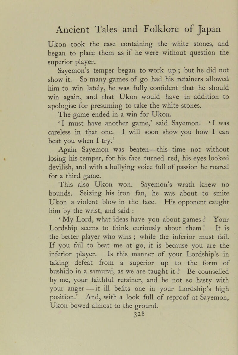 Ukon took the case containing the white stones, and began to place them as if he were without question the superior player. Sayemon’s temper began to work up ; but he did not show it. So many games of go had his retainers allowed him to win lately, he was fully confident that he should win again, and that Ukon would have in addition to apologise for presuming to take the white stones. The game ended in a win for Ukon. ‘ I must have another game,’ said Sayemon. ‘ I was careless in that one. I will soon show you how I can beat you when 1 try.’ Again Sayemon was beaten—this time not without losing his temper, for his face turned red, his eyes looked devilish, and with a bullying voice full of passion he roared for a third game. This also Ukon won. Sayemon’s wrath knew no bounds. Seizing his iron fan, he was about to smite Ukon a violent blow in the face. His opponent caught him by the wrist, and said : ‘ My Lord, what ideas have you about games Your Lordship seems to think curiously about them ! It is the better player who wins ; while the inferior must fail. If you fail to beat me at go, it is because you are the inferior player. Is this manner of your Lordship’s in taking defeat from a superior up to the form of bushido in a samurai, as we are taught it ? Be counselled by me, your faithful retainer, and be not so hasty with your anger — it ill befits one in your Lordship’s high position.’ And, with a look full of reproof at Sayemon, Ukon bowed almost to the ground.