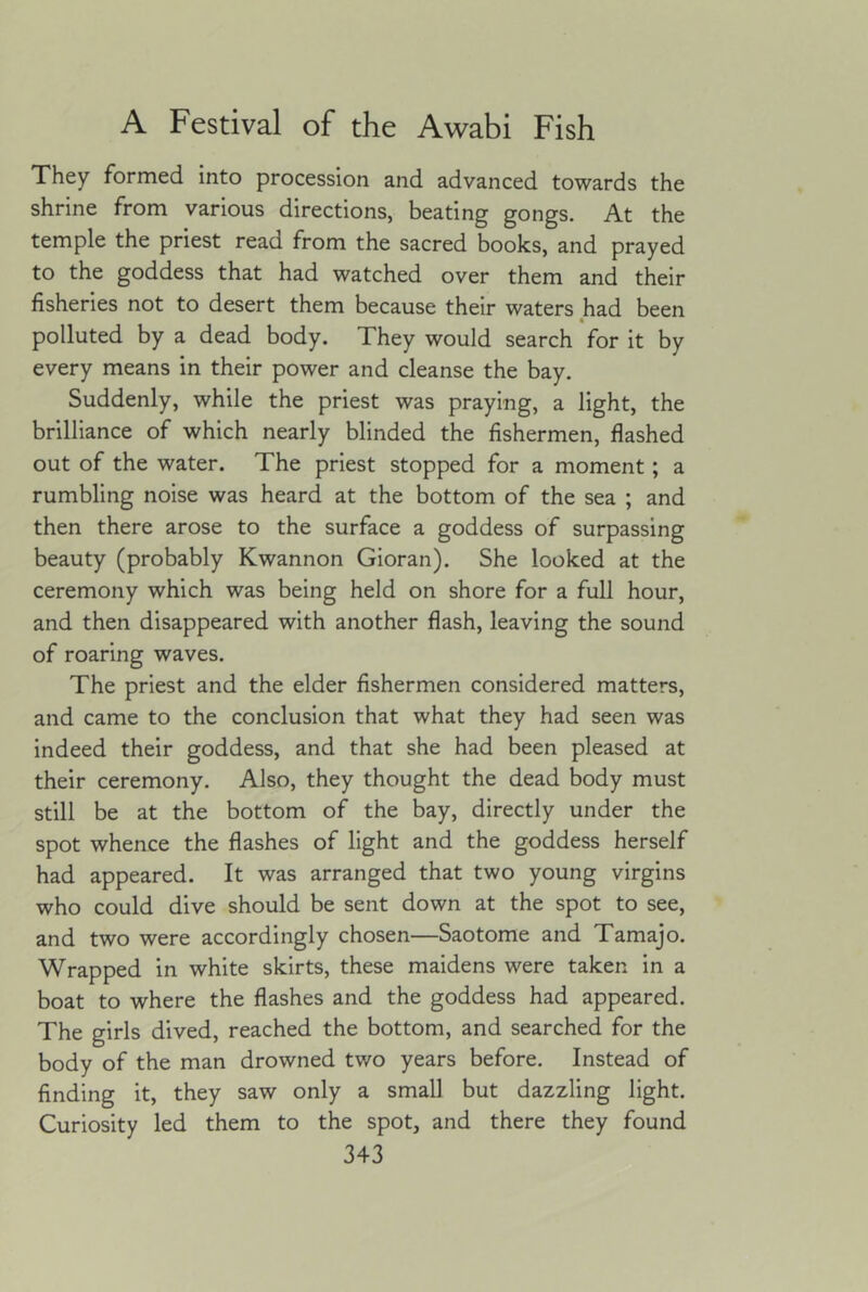 They formed into procession and advanced towards the shrine from various directions, beating gongs. At the temple the priest read from the sacred books, and prayed to the goddess that had watched over them and their fisheries not to desert them because their waters had been polluted by a dead body. They would search for it by every means in their power and cleanse the bay. Suddenly, while the priest was praying, a light, the brilliance of which nearly blinded the fishermen, flashed out of the water. The priest stopped for a moment; a rumbling noise was heard at the bottom of the sea ; and then there arose to the surface a goddess of surpassing beauty (probably Kwannon Gioran). She looked at the ceremony which was being held on shore for a full hour, and then disappeared with another flash, leaving the sound of roaring waves. The priest and the elder fishermen considered matters, and came to the conclusion that what they had seen was indeed their goddess, and that she had been pleased at their ceremony. Also, they thought the dead body must still be at the bottom of the bay, directly under the spot whence the flashes of light and the goddess herself had appeared. It was arranged that two young virgins who could dive should be sent down at the spot to see, and two were accordingly chosen—Saotome and Tamajo. Wrapped in white skirts, these maidens were taken in a boat to where the flashes and the goddess had appeared. The girls dived, reached the bottom, and searched for the body of the man drowned two years before. Instead of finding it, they saw only a small but dazzling light. Curiosity led them to the spot, and there they found