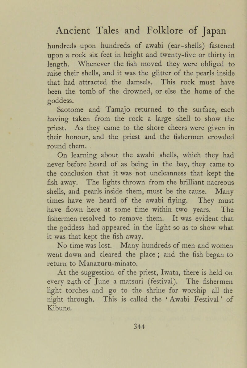 hundreds upon hundreds of awabi (ear-shells) fastened upon a rock six feet in height and twenty-five or thirty in length. Whenever the fish moved they were obliged to raise their shells, and it was the glitter of the pearls inside that had attracted the damsels. This rock must have been the tomb of the drowned, or else the home of the Saotome and Tamajo returned to the surface, each having taken from the rock a large shell to show the priest. As they came to the shore cheers were given in their honour, and the priest and the fishermen crowded round them. On learning about the awabi shells, which they had never before heard of as being in the bay, they came to the conclusion that it was not uncleanness that kept the fish away. The lights thrown from the brilliant nacreous shells, and pearls inside them, must be the cause. Many times have we heard of the awabi flying. They must have flown here at some time within two years. The fishermen resolved to remove them. It was evident that the goddess had appeared in the light so as to show what it was that kept the fish away. No time was lost. Many hundreds of men and women went down and cleared the place ; and the fish began to return to Manazuru-minato. At the suggestion of the priest, Iwata, there is held on every 24th of June a matsuri (festival). The fishermen light torches and go to the shrine for worship all the night through. This is called the ‘ Awabi Festival ’ of Kibune.