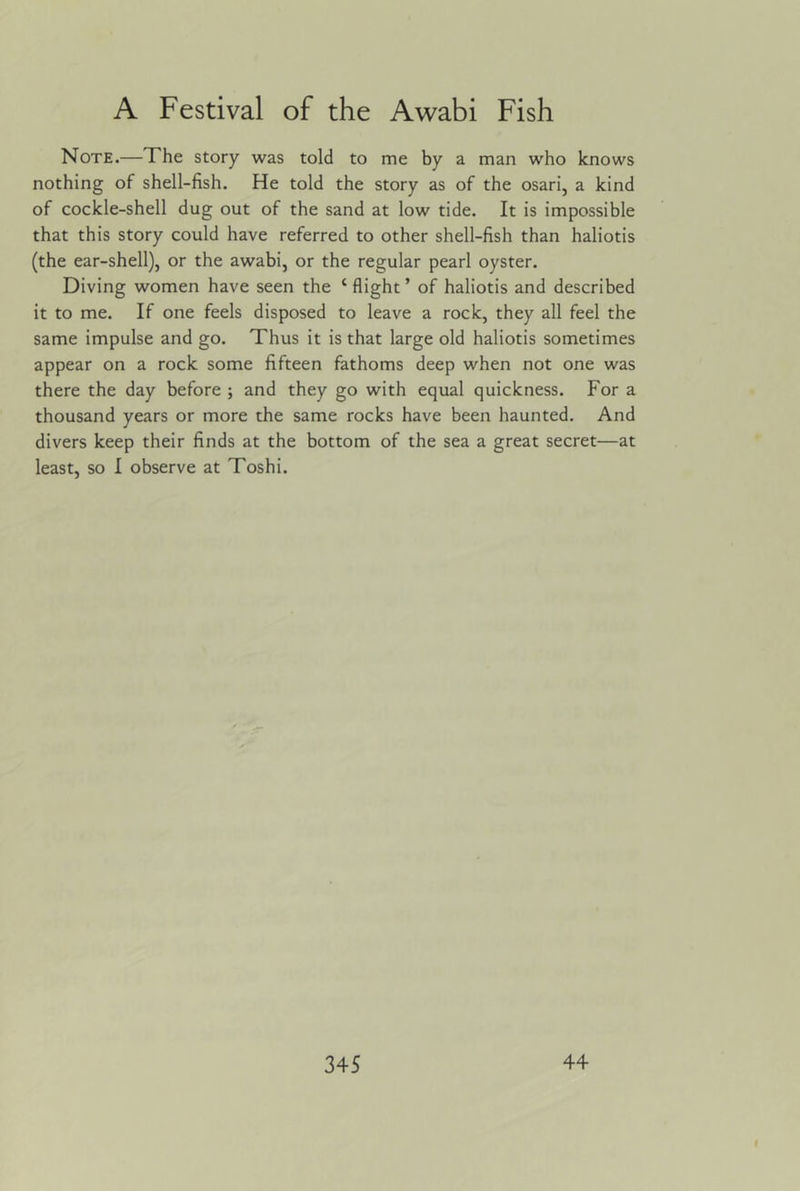 Note.—The story was told to me by a man who knows nothing of shell-fish. He told the story as of the osari, a kind of cockle-shell dug out of the sand at low tide. It is impossible that this story could have referred to other shell-fish than haliotis (the ear-shell), or the awabi, or the regular pearl oyster. Diving women have seen the ‘ flight ’ of haliotis and described it to me. If one feels disposed to leave a rock, they all feel the same impulse and go. Thus it is that large old haliotis sometimes appear on a rock some fifteen fathoms deep when not one was there the day before ; and they go with equal quickness. For a thousand years or more the same rocks have been haunted. And divers keep their finds at the bottom of the sea a great secret—at least, so I observe at Toshi.