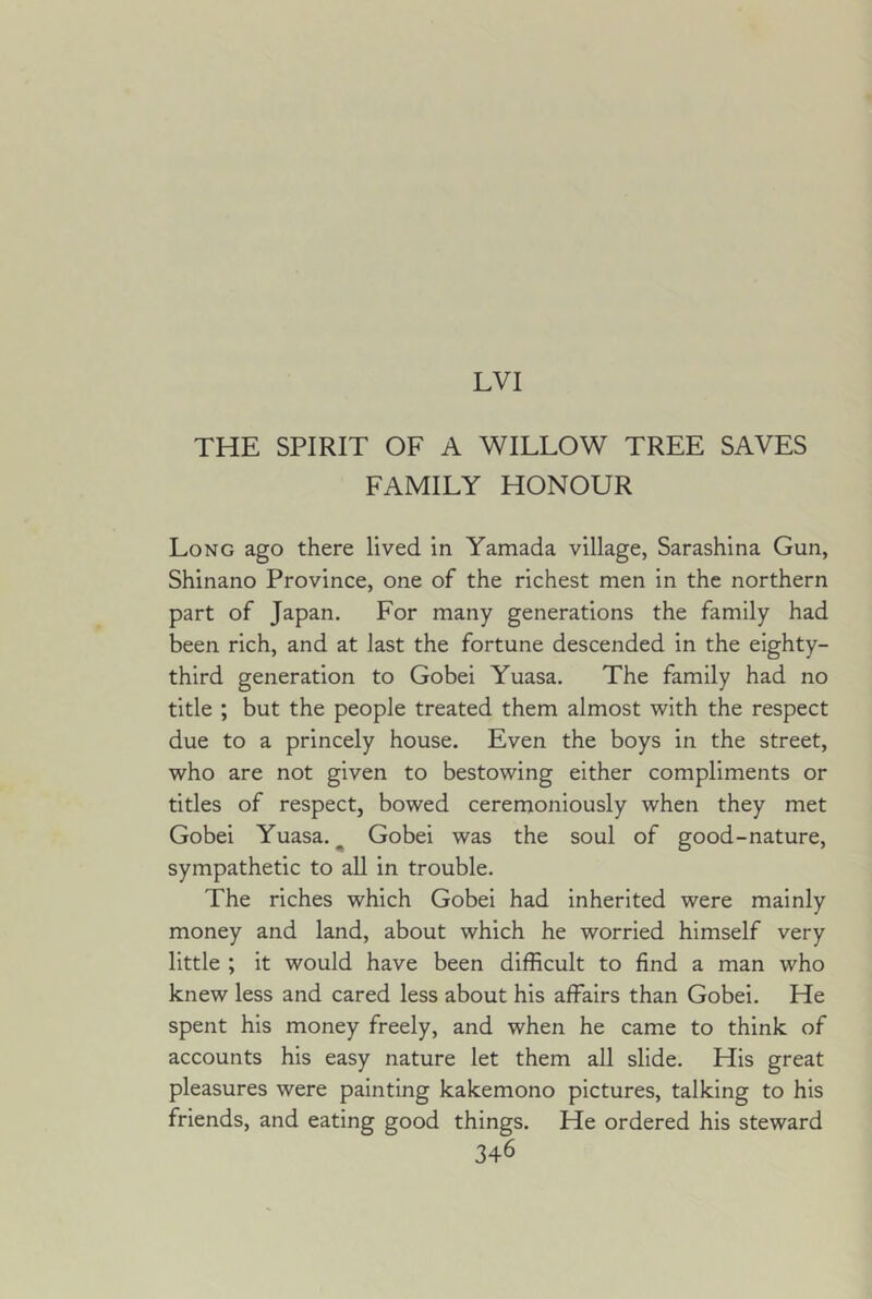 LVI THE SPIRIT OF A WILLOW TREE SAVES FAMILY HONOUR Long ago there lived in Yamada village, Sarashina Gun, Shinano Province, one of the richest men in the northern part of Japan. For many generations the family had been rich, and at last the fortune descended in the eighty- third generation to Gobei Yuasa. The family had no title ; but the people treated them almost with the respect due to a princely house. Even the boys in the street, who are not given to bestowing either compliments or titles of respect, bowed ceremoniously when they met Gobei Yuasa. ^ Gobei was the soul of good-nature, sympathetic to aU in trouble. The riches which Gobei had inherited were mainly money and land, about which he worried himself very little ; it would have been difficult to find a man who knew less and cared less about his affairs than Gobei. He spent his money freely, and when he came to think of accounts his easy nature let them all slide. His great pleasures were painting kakemono pictures, talking to his friends, and eating good things. He ordered his steward