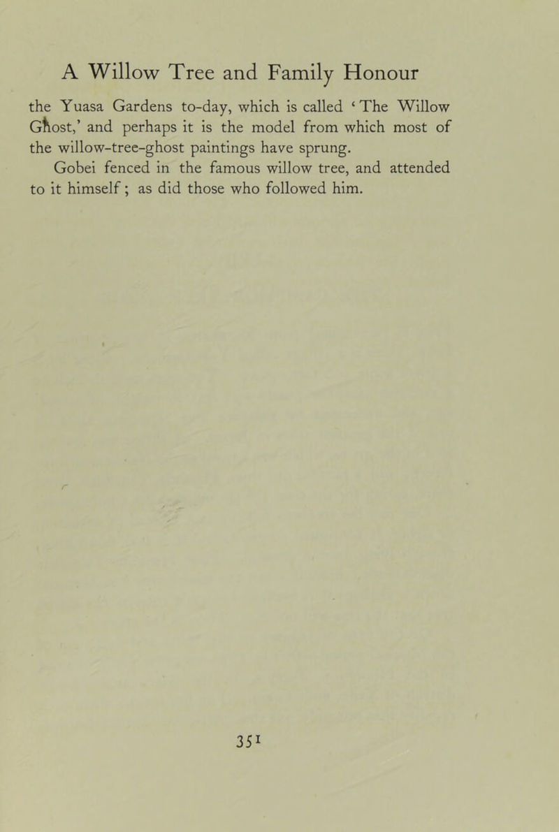 the Yuasa Gardens to-day, which is called ‘The Willow Gtlost,’ and perhaps it is the model from which most of the willow-tree-ghost paintings have sprung. Gobei fenced in the famous willow tree, and attended to it himself; as did those who followed him.