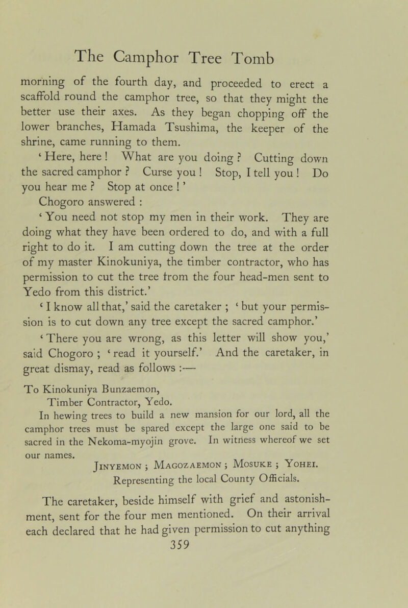 morning of the fourth day, and proceeded to erect a scaffold round the camphor tree, so that they might the better use their axes. As they began chopping off the lower branches, Hamada Tsushima, the keeper of the shrine, came running to them. ‘ Here, here ! What are you doing .? Cutting down the sacred camphor ? Curse you ! Stop, I tell you ! Do you hear me ? Stop at once ! ’ Chogoro answered ; ‘ You need not stop my men in their work. They are doing what they have been ordered to do, and with a full right to do it. I am cutting down the tree at the order of my master Kinokuniya, the timber contractor, who has permission to cut the tree from the four head-men sent to Yedo from this district.’ ‘ I know all that,’ said the caretaker ; ‘ but your permis- sion is to cut down any tree except the sacred camphor.’ ‘ There you are wrong, as this letter will show you,’ said Chogoro ; ‘ read it yourself.’ And the caretaker, in great dismay, read as follows ;— To Kinokuniya Bunzaemon, Timber Contractor, Yedo. In hewing trees to build a new mansion for our lord, all the camphor trees must be spared except the large one said to be sacred in the Nekoma-myojin grove. In witness whereof we set our names. JiNYEMON j JVIaGOZAEMON ; MoSUKE ; YOHEI. Representing the local County Officials. The caretaker, beside himself with grief and astonish- ment, sent for the four men mentioned. On their arrival each declared that he had given permission to cut anything