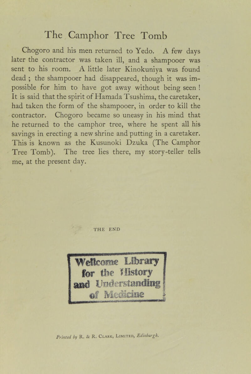 Chogoro and his men returned to Yedo. A few days later the contractor was taken ill, and a shampooer was sent to his room. A little later Kinokuniya was found dead ; the shampooer had disappeared, though it was im- possible for him to have got away without being seen ! It is said that the spirit of Hamada Tsushima, the caretaker, had taken the form of the shampooer, in order to kill the contractor. Chogoro became so uneasy in his mind that he returned to the camphor tree, where he spent all his savings in erecting a new shrine and putting in a caretaker. This is known as the Kusunoki Dzuka (The Camphor Tree Tomb). The tree lies there, my story-teller tells me, at the present day. THE END WdlcoTnc Library j for tlw Mistory j and liodn-Ktandang I of Mcasdae | Printed by R. & R. Clark, Limitkd, Edinburgh.