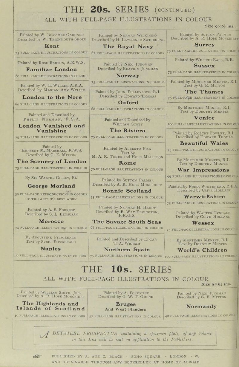 THE 20s. SERIES (continued) ALL WITH FULL-PAGP: ILLUSTRATIONS IN COLOUR Size 9x6} ins. Painted by W. Hiscomhe Gakdnek •Described by W. Teignmouth Shore Kent 73 FULL-I’AGE ILLU.STRATIONS IN COl.OUR Painted by Norman Wilkinson De.scribed by M. Lawrence Swinburne ' The Royal Navy 61 FULL-PAGE ILLU.STRATIONS IN COLOUR Painted by Sutton Pai.mkb Described by A. R, Hope Monckieff Surrey 75 FULL-PAGE ILLUSTRATIONS IN COLOU^ Painted by Rose Barton, A.R.W.S. Familiar London 60 FULL-l’AGE ILLUSTRATIONS IN COLOUR Painted by Nico Jungman Described by Beatrix Jungman Norway 75 FULL-PAGE ILLUSTRATIONS IN COLOUR Painted by Wilfrid Ball, R.E. Sussex 75 FULL-PAGE ILLUSTRATIONS IN COLOUR Painted by Mortimer Menpes, R.I. Text by G. E. Mitton The Thames 75 FULL-PApE illustrations IN COl.OUR Painted by W. L. Wyllie, A.R.A. Described by Marian Amy Wyllie London to the Nore 60 FULL-PAGE illustrations IN COLOUR Painted by John Fulleylove, R.I. Described by Edward Thomas Oxford 60 FULL-PAGE illustrations IN COLOUR By Mortimer Menpes, R.I. Text by Dorothy Menpes Venice 100 FULL-PAGE ILLUSTRATIONS IN COLOUR Painted and Described by Philip Norman, F.S.A. London Vanished and Vanishing 75 FULL-PAGE ILLUSTRATIONS IN COLOUR Painted and Described by William Scoti* The Riviera 75 FULL-PAGE ILLUSTRATIONS IN COl.OUR Painted by Robert Fowler, R.I. Described by Edward Thomas Beautiful Wales 75 FULL-PAGE ILLUSTRATIONS IN COLOUR Painted bj' Herbert M. Marshall, R.W.S. Described by G. E. Mitton The Scenery of London 75 FULL-PAGE II LUSTRATIONS IN COLOUR Painted by Alberto Pisa Text by M. A. R. Tuker and Hope Malleson Rome 70 FULL-PAGE ILLUSTRATIONS IN COLOUR By Mortimer Menpes, R.I. Text by Dorothy Menpes War Impressions 99 FULL-PAGE ILLUSTRATIONS IN COLOL K By Sir Walter Gilbev, Bt. George Morland 50 KULI.-PAGE REPRODUCTIONS IN COLOUR OF THE artist’s BEST WORK Painted by .Sutton Palmer Described by A. R. Hope Moncrieff Bonnie Scotland 75 FULL-PAGE ILLUSTRATIONS IN COLOUR Painted by Fred. Whitehead, R.B..‘V. Described by Clive Holland Warwickshire 75 full-page illustrations in COLOUR Painted by A. S. Forrf-st Described by S. L. Bensusan Morocco 74 full-page ILLUSTRATION.S in COLOUR Painted by Norman H. Hardy Described by E. Way Elkington, F.R.G.S. The Savage South Seas 68 FULL-PAGE ILLUSTRATIONS IN COLOUR * 1 Painted by Walter Tyndale Described by Clive Holland Wessex 75 FULL-PAGE ILLUSTRATIONS IN COLOUR By .VuGUSTiNE Fitzgerald Text by Sybil Fitzgerald Naples 80 FULL-PAGE ILLUSTRATIONS IN COl.OUR Painted and Described by Edgar T. A. WiGRAM Northern Spain 75 FULL-P.AGE ILLUSTRATIO.N’S IN COLOUR | By Morti.mer Menpes, R.I. . Text by Dorothy Menpes World’s Children 00 FUL1.-P.4GE ILLUSTRATIONS IN COLOUR THE lOs. SERIES ALL WITH FULL-PAGE ILLUSTRATIONS IN COLOUR Size 9X6i ins. Painted by William Smith, Jun. Described by A. R. Hope Moncrieff The Highlands and Islands of Scotland 1 40 PULL-PAGE ILLU.STRATIONS IN COLOUR | Painted by A. Fokesi ier Described liy G. W. T. O.mond Bruges And West l-landers 37 PULL-PAGE ILI.USTKATIO.NS I.N COl.OUR Painted by Nico Jungman Deticribed by G, K. Mitton Normandy 40 FULL-PAGE ILLU.STRATIONS IN COLOUR 1 ; DETAILED PROSPECTUS, containing a specimen plate, of any vohimc in this List tvill be sent on application to the Publishers. tSS PUBLISHED BY A. AND C. BLACK • SOHO SQUARE ■ LONDON • \V.