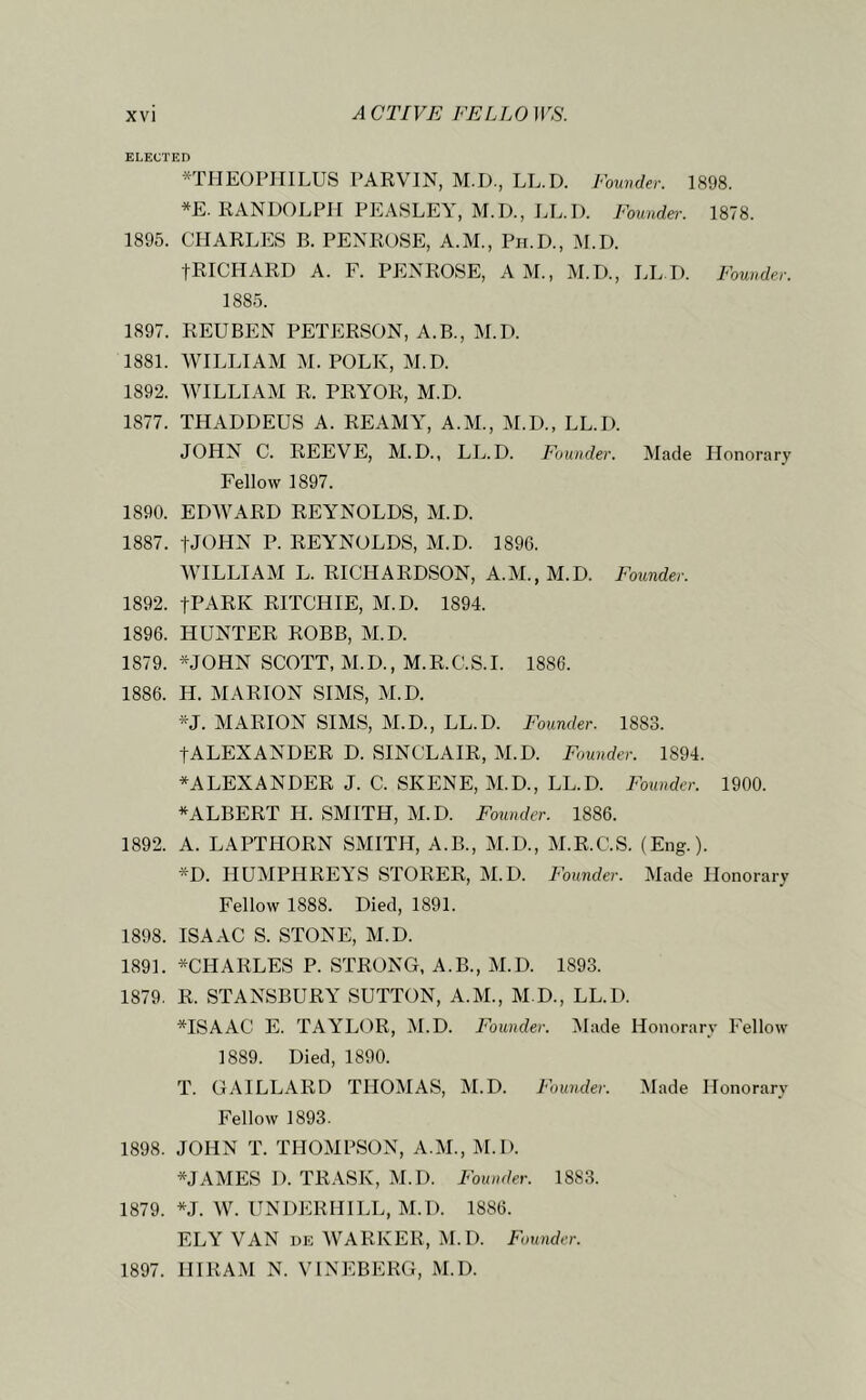 ELECTED *TIIEOPniLUS PARVIN, M.D., LL.D. Founder. 1898. *E. RANDOLPH PEASLEY, M.D., LL.I). Founder. 1878. 1895. CHARLES B. PENROSE, A.M., Pii.D., ^[.D. fRICHARD A. F. PENROSE, A M., M.D., IjL I). Founder. 1885. 1897. REUBEN PETERSON, A.B., M.D. 1881. WILLIAM M. POLK, M.D. 1892. WILLIAM R. PRYOR, M.D. 1877. THADDEUS A. REAMA^ A.M., M.D., LL.D. JOHN C. REEVE, M.D., LL.D. Founder. Made Honorary Fellow 1897. 1890. EDWARD REYNOLDS, M.D. 1887. fJOHN P. REYNOLDS, M.D. 189G. WILLIAM L. RICHARDSON, A.M., M.D. Founder. 1892. tPARK RITCHIE, M.D. 1894. 1896. HUNTER ROBB, M.D. 1879. *JOHN SCOTT, M.D., M.R.C.S.I. 1886. 1886. H. MARION SIMS, M.D. *J. MARION SIMS, M.D., LL.D. Founder. 1883. tALEXANDER D. SINCLAIR, M.D. Founder. 1894. ^ALEXANDER J. C. SKENE, M.D., LL.D. Founder. 1900. ^ALBERT H. SMITH, M.D. Founder. 1886. 1892. A. LAPTHORN SMITH, A.B., M.D., M.R.C.S. (Eng.). *D. HUMPHREYS STORER, M.D. Founder. Made Honorary Fellow 1888. Died, 1891. 1898. ISAAC S. STONE, M.D. 1891. *CHARLES P. STRONG, A.B., M.D. 1893. 1879. R. STANSBURY SUTTON, A.M., M.D., LL.D. *ISAAC E. TAYLOR, M.D. Founder. i\lade Honorary Fellow 1889. Died, 1890. T. GAILLARD THOMAS, M.D. Founder. Made Honorary Fellow 1893. 1898. JOHN T. THOMPSON, A.M., M.D. *JAMES I). TRASK, M.D. Founder. 1883. 1879. *J. W. UNDERHILL, M.D. 1886. ELY VAN DE WARKER, M.D. Founder. 1897. HIRAM N. VINEBERG, M.D.