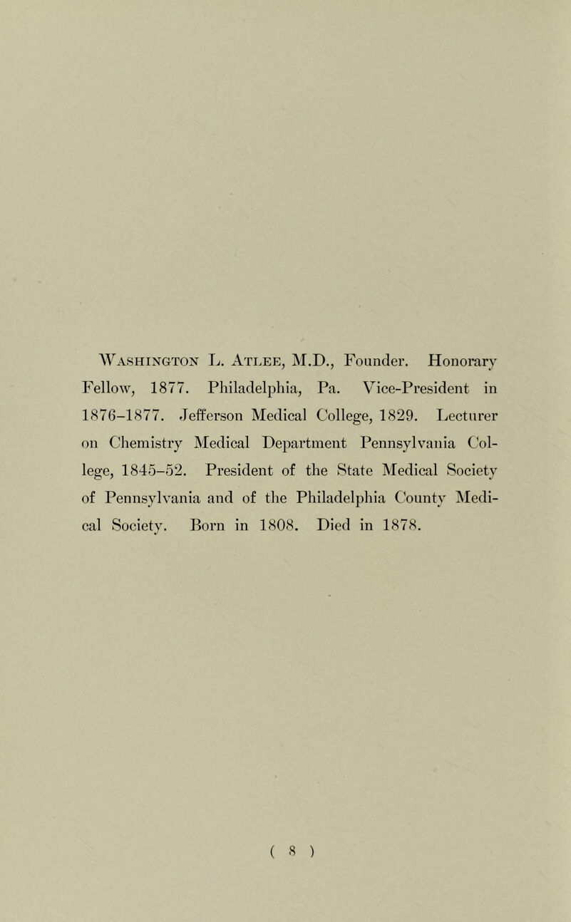 Washington L. Atlee, M.D., Founder. Honorary Fellow, 1877. Philadelphia, Pa. Vice-President in 1876-1877. Jefferson Medical College, 1829. Lecturer on Chemistry Medical Department Pennsylvania Col- lege, 1845-52. President of the State Medical Society of Pennsylvania and of the Philadelphia County Medi- cal Society. Born in 1808. Died in 1878.